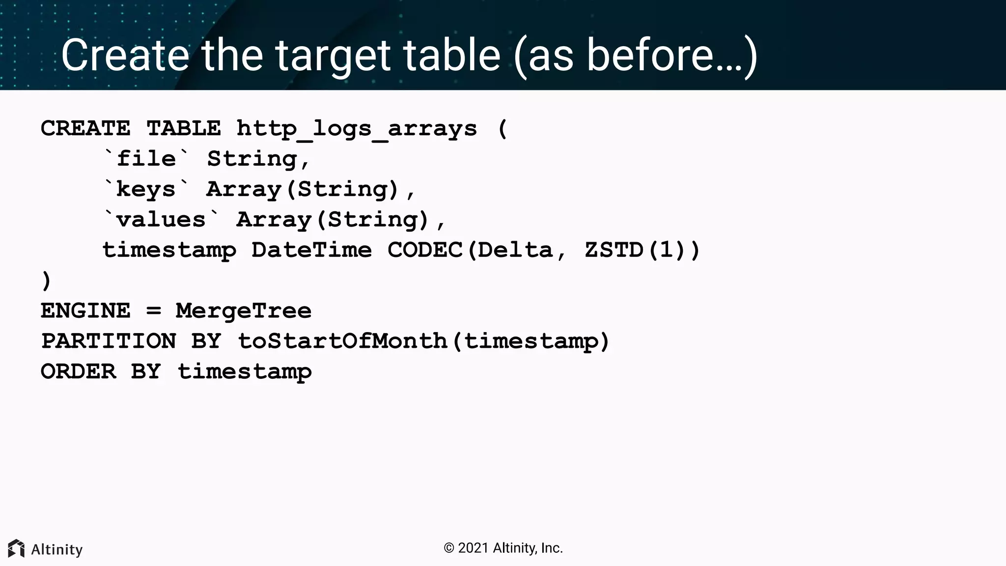 © 2021 Altinity, Inc. Create the target table (as before…) CREATE TABLE http_logs_arrays ( `file` String, `keys` Array(String), `values` Array(String), timestamp DateTime CODEC(Delta, ZSTD(1)) ) ENGINE = MergeTree PARTITION BY toStartOfMonth(timestamp) ORDER BY timestamp 