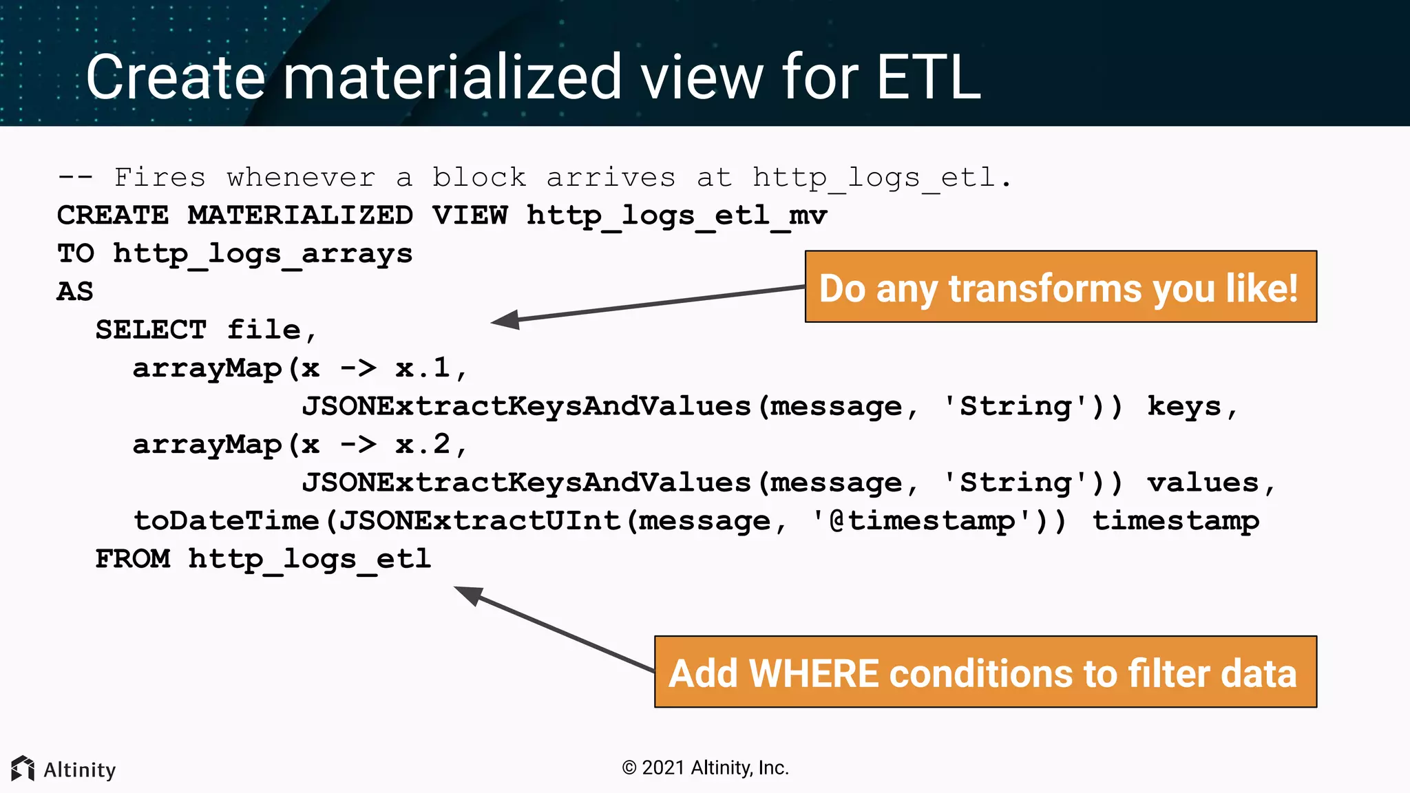 © 2021 Altinity, Inc. Create materialized view for ETL -- Fires whenever a block arrives at http_logs_etl. CREATE MATERIALIZED VIEW http_logs_etl_mv TO http_logs_arrays AS SELECT file, arrayMap(x -> x.1, JSONExtractKeysAndValues(message, 'String')) keys, arrayMap(x -> x.2, JSONExtractKeysAndValues(message, 'String')) values, toDateTime(JSONExtractUInt(message, '@timestamp')) timestamp FROM http_logs_etl Add WHERE conditions to ﬁlter data Do any transforms you like! 
