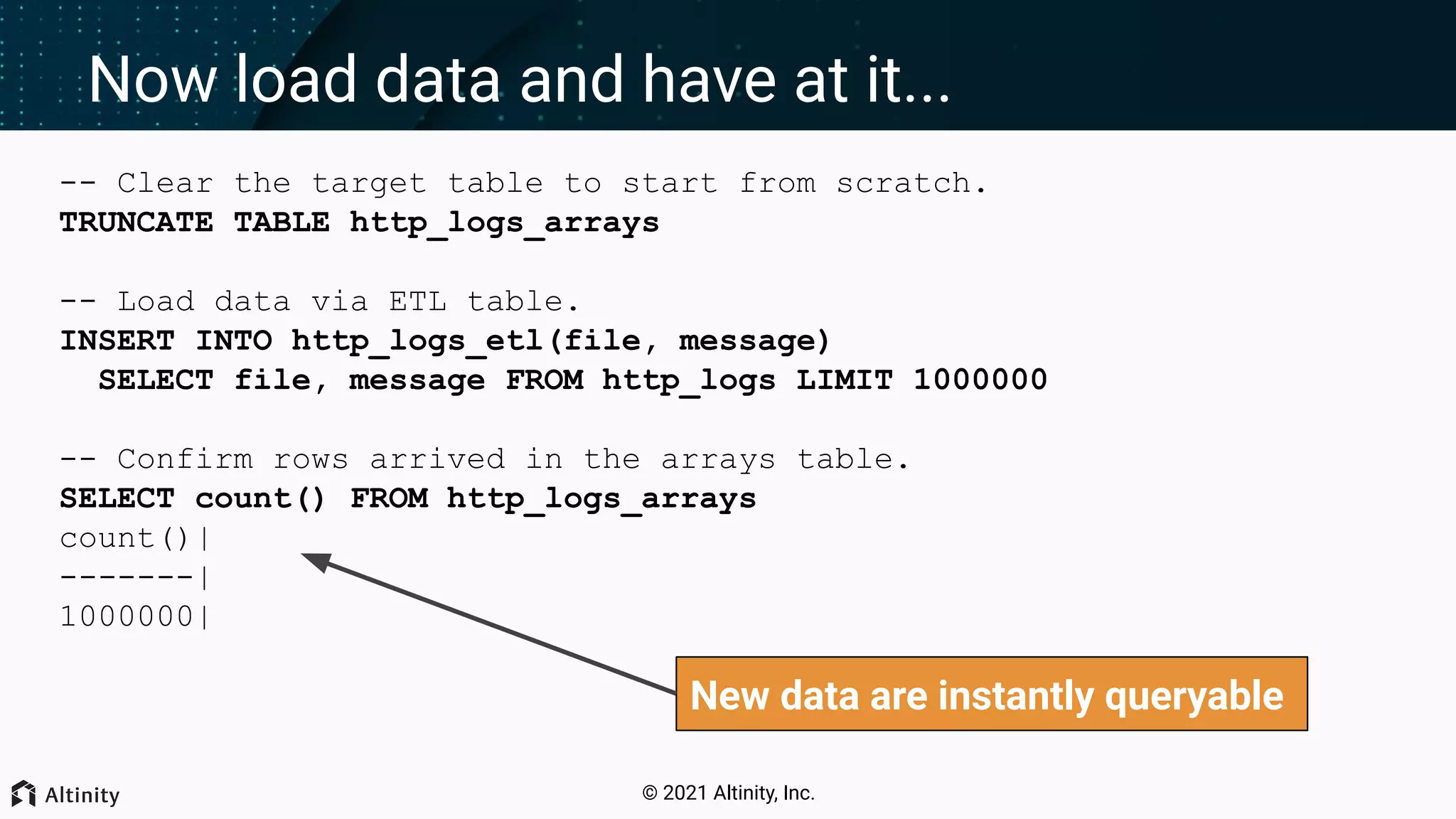 © 2021 Altinity, Inc. Now load data and have at it... -- Clear the target table to start from scratch. TRUNCATE TABLE http_logs_arrays -- Load data via ETL table. INSERT INTO http_logs_etl(file, message) SELECT file, message FROM http_logs LIMIT 1000000 -- Confirm rows arrived in the arrays table. SELECT count() FROM http_logs_arrays count()| -------| 1000000| New data are instantly queryable 