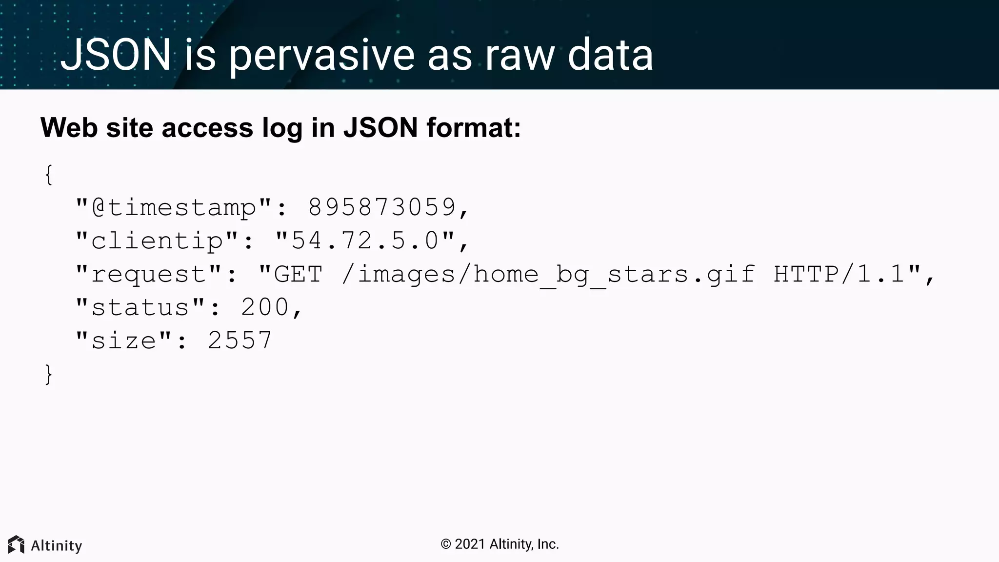 © 2021 Altinity, Inc. JSON is pervasive as raw data Web site access log in JSON format: { "@timestamp": 895873059, "clientip": "54.72.5.0", "request": "GET /images/home_bg_stars.gif HTTP/1.1", "status": 200, "size": 2557 } 