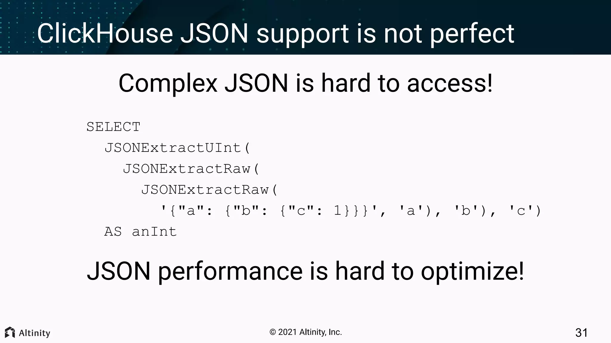 © 2021 Altinity, Inc. ClickHouse JSON support is not perfect Complex JSON is hard to access! SELECT JSONExtractUInt( JSONExtractRaw( JSONExtractRaw( '{"a": {"b": {"c": 1}}}', 'a'), 'b'), 'c') AS anInt JSON performance is hard to optimize! 31 