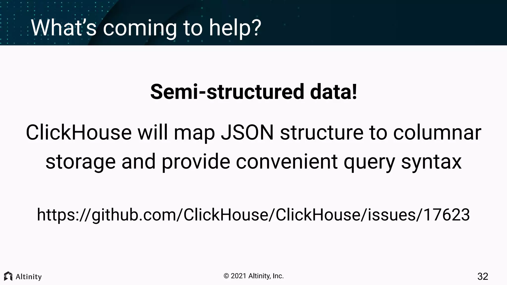 © 2021 Altinity, Inc. What’s coming to help? Semi-structured data! ClickHouse will map JSON structure to columnar storage and provide convenient query syntax https://github.com/ClickHouse/ClickHouse/issues/17623 32 