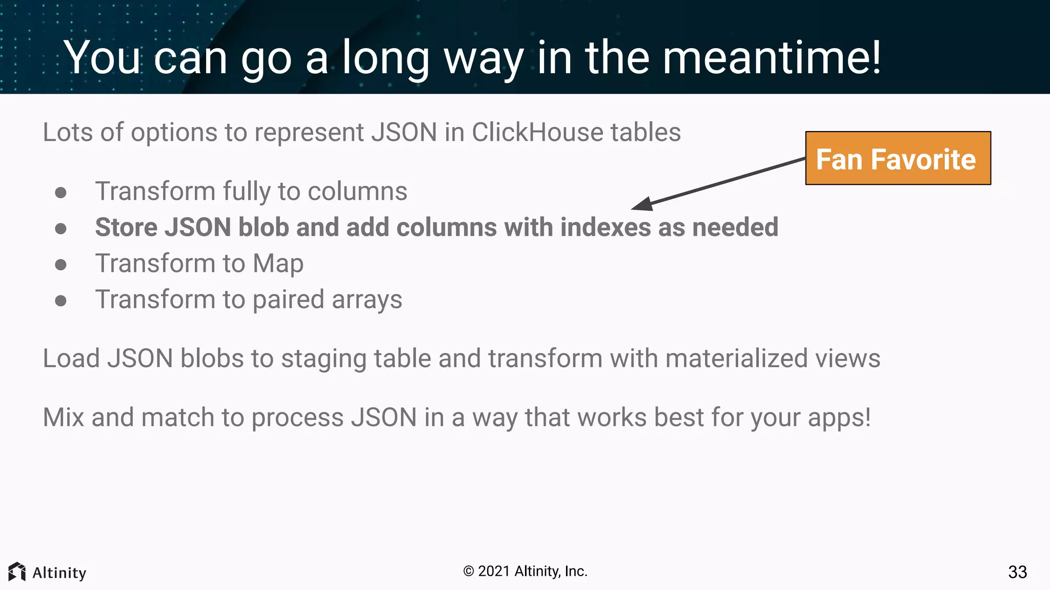 © 2021 Altinity, Inc. You can go a long way in the meantime! Lots of options to represent JSON in ClickHouse tables ● Transform fully to columns ● Store JSON blob and add columns with indexes as needed ● Transform to Map ● Transform to paired arrays Load JSON blobs to staging table and transform with materialized views Mix and match to process JSON in a way that works best for your apps! 33 Fan Favorite 