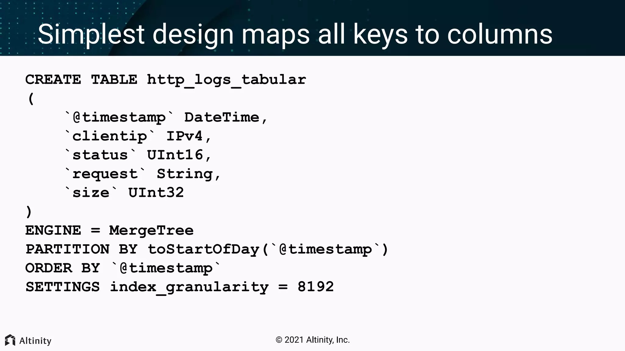 © 2021 Altinity, Inc. Simplest design maps all keys to columns CREATE TABLE http_logs_tabular ( `@timestamp` DateTime, `clientip` IPv4, `status` UInt16, `request` String, `size` UInt32 ) ENGINE = MergeTree PARTITION BY toStartOfDay(`@timestamp`) ORDER BY `@timestamp` SETTINGS index_granularity = 8192 
