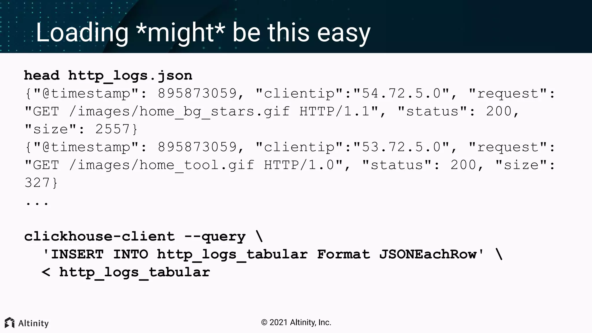 © 2021 Altinity, Inc. Loading *might* be this easy head http_logs.json {"@timestamp": 895873059, "clientip":"54.72.5.0", "request": "GET /images/home_bg_stars.gif HTTP/1.1", "status": 200, "size": 2557} {"@timestamp": 895873059, "clientip":"53.72.5.0", "request": "GET /images/home_tool.gif HTTP/1.0", "status": 200, "size": 327} ... clickhouse-client --query 'INSERT INTO http_logs_tabular Format JSONEachRow' < http_logs_tabular 