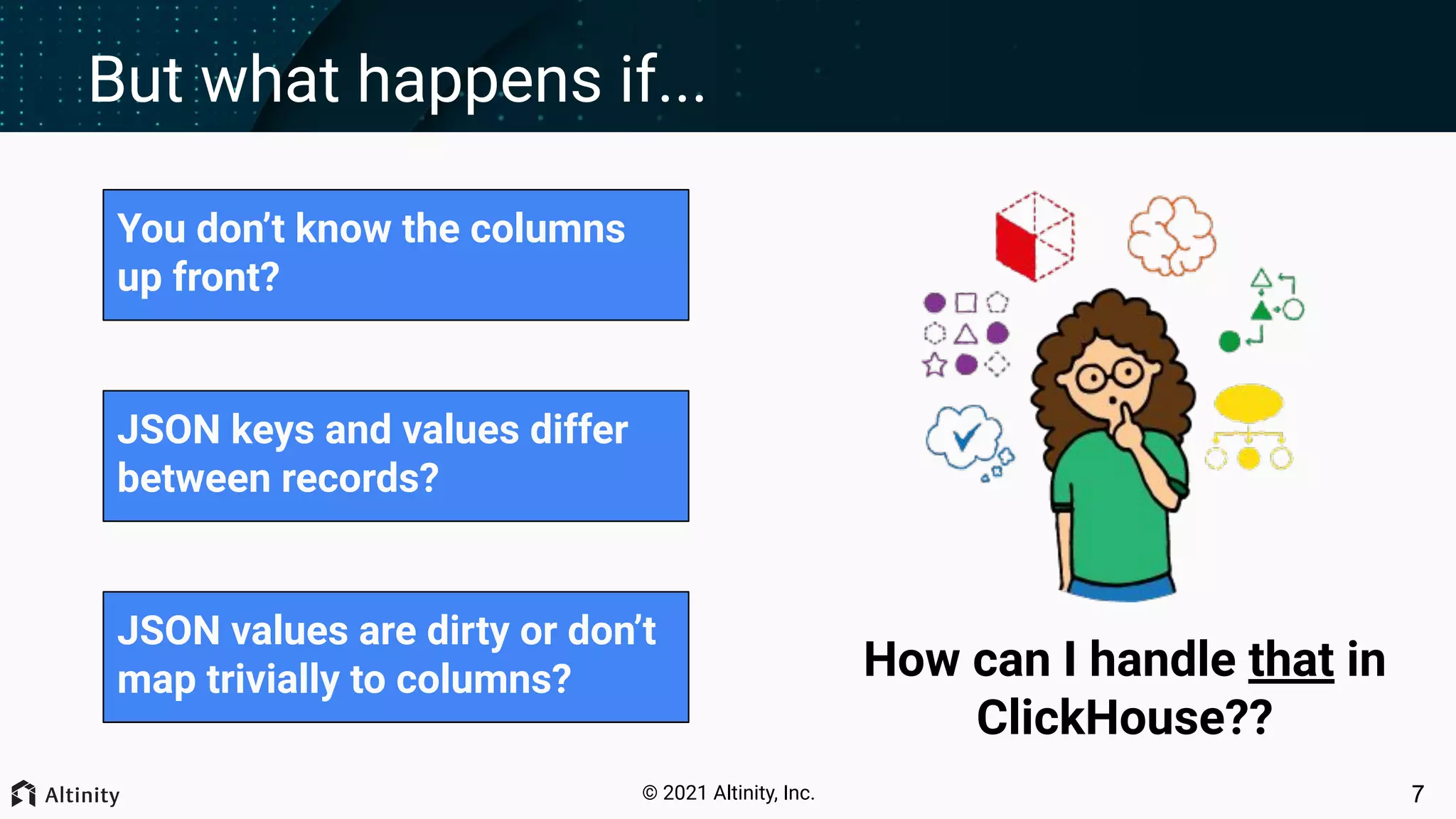 © 2021 Altinity, Inc. But what happens if... You don’t know the columns up front? JSON keys and values differ between records? JSON values are dirty or don’t map trivially to columns? 7 How can I handle that in ClickHouse?? 