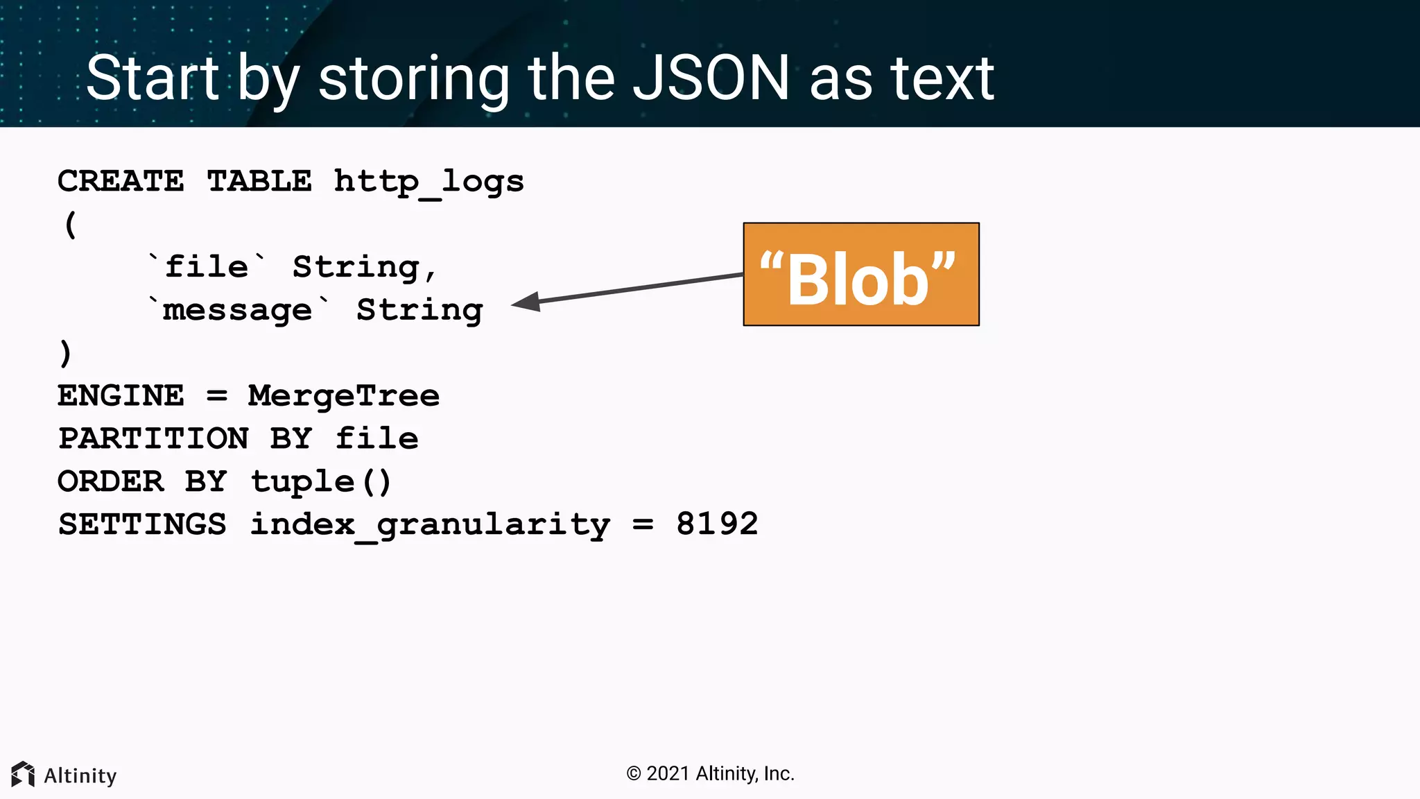 © 2021 Altinity, Inc. Start by storing the JSON as text CREATE TABLE http_logs ( `file` String, `message` String ) ENGINE = MergeTree PARTITION BY file ORDER BY tuple() SETTINGS index_granularity = 8192 “Blob” 