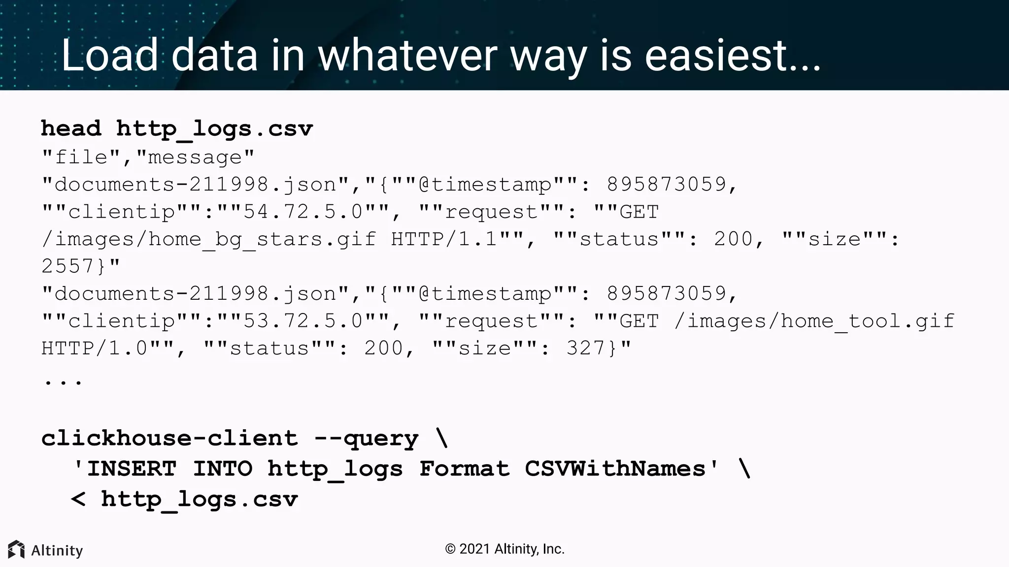 © 2021 Altinity, Inc. Load data in whatever way is easiest... head http_logs.csv "file","message" "documents-211998.json","{""@timestamp"": 895873059, ""clientip"":""54.72.5.0"", ""request"": ""GET /images/home_bg_stars.gif HTTP/1.1"", ""status"": 200, ""size"": 2557}" "documents-211998.json","{""@timestamp"": 895873059, ""clientip"":""53.72.5.0"", ""request"": ""GET /images/home_tool.gif HTTP/1.0"", ""status"": 200, ""size"": 327}" ... clickhouse-client --query 'INSERT INTO http_logs Format CSVWithNames' < http_logs.csv 