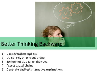 Better Thinking Backward
1)
2)
3)
4)
5)

Use several metaphors
Do not rely on one cue alone
Sometimes go against the cues
Assess causal chains
Generate and test alternative explanations

 