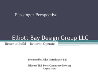 Passenger Perspective




     Elliott Bay Design Group LLC
Better to Build – Better to Operate



                Presented by John Waterhouse, P.E.

                Midyear TRB Ferry Committee Meeting
                            August 2012
 