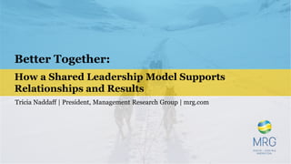 Better Together:
How a Shared Leadership Model Supports
Relationships and Results
Tricia Naddaff | President, Management Research Group | mrg.com
 