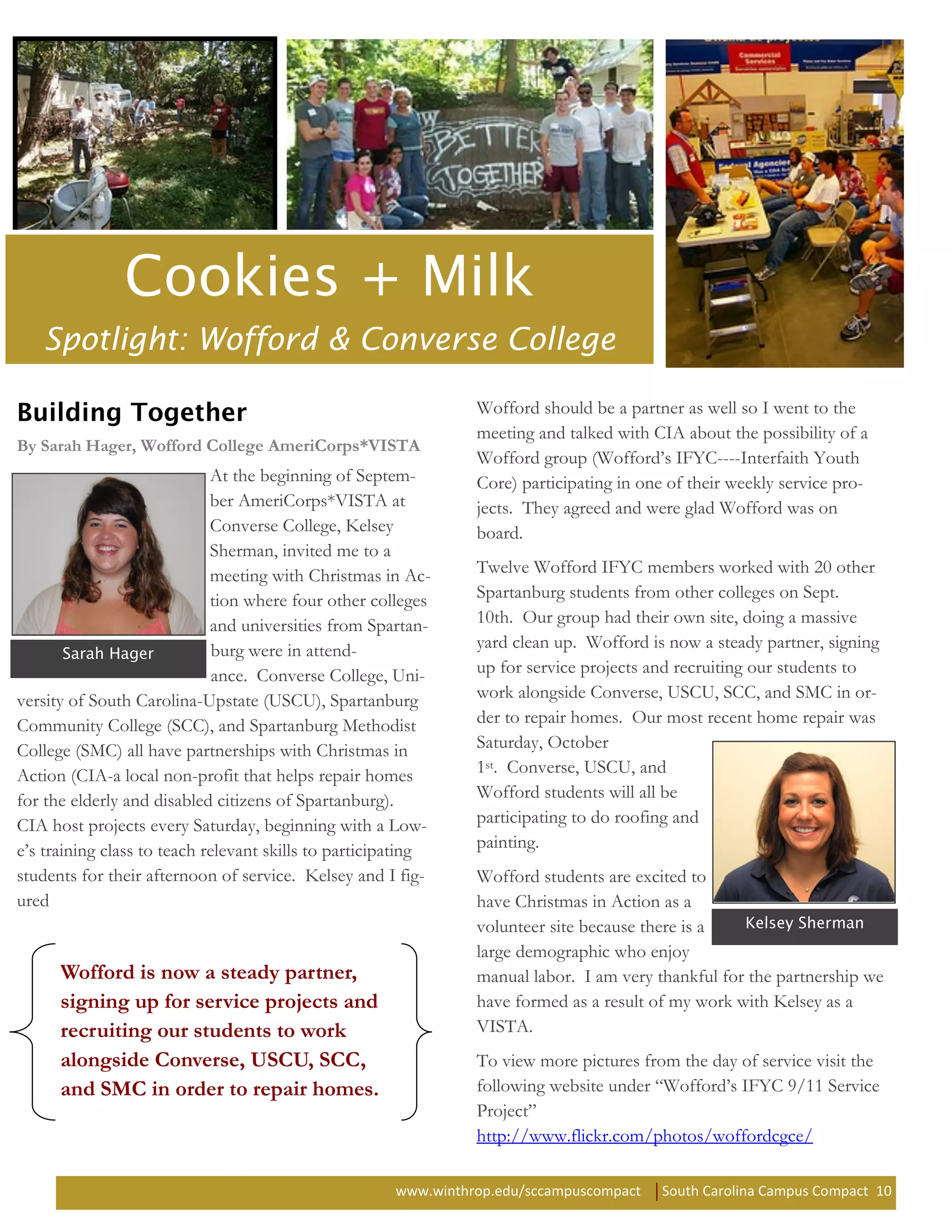 Spotlight: Wofford & Converse College

                                                                Wofford should be a partner as well so I went to the
                                                                meeting and talked with CIA about the possibility of a
By Sarah Hager, Wofford College AmeriCorps*VISTA
                                                                Wofford group (Wofford’s IFYC----Interfaith Youth
                             At the beginning of Septem-        Core) participating in one of their weekly service pro-
                             ber AmeriCorps*VISTA at            jects. They agreed and were glad Wofford was on
                             Converse College, Kelsey           board.
                             Sherman, invited me to a
                             meeting with Christmas in Ac-      Twelve Wofford IFYC members worked with 20 other
                             tion where four other colleges     Spartanburg students from other colleges on Sept.
                             and universities from Spartan-     10th. Our group had their own site, doing a massive
                              burg were in attend-              yard clean up. Wofford is now a steady partner, signing
                              ance. Converse College, Uni-      up for service projects and recruiting our students to
versity of South Carolina-Upstate (USCU), Spartanburg           work alongside Converse, USCU, SCC, and SMC in or-
Community College (SCC), and Spartanburg Methodist              der to repair homes. Our most recent home repair was
College (SMC) all have partnerships with Christmas in           Saturday, October
Action (CIA-a local non-profit that helps repair homes          1st. Converse, USCU, and
for the elderly and disabled citizens of Spartanburg).          Wofford students will all be
CIA host projects every Saturday, beginning with a Low-         participating to do roofing and
e’s training class to teach relevant skills to participating    painting.
students for their afternoon of service. Kelsey and I fig-      Wofford students are excited to
ured                                                            have Christmas in Action as a
                                                                volunteer site because there is a
                                                                large demographic who enjoy
      Wofford is now a steady partner,                          manual labor. I am very thankful for the partnership we
      signing up for service projects and                       have formed as a result of my work with Kelsey as a
      recruiting our students to work                           VISTA.
      alongside Converse, USCU, SCC,                            To view more pictures from the day of service visit the
      and SMC in order to repair homes.                         following website under “Wofford’s IFYC 9/11 Service
                                                                Project”
                                                                http://www.flickr.com/photos/woffordcgce/

                                                      www.winthrop.edu/sccampuscompact    South Carolina Campus Compact 10
 