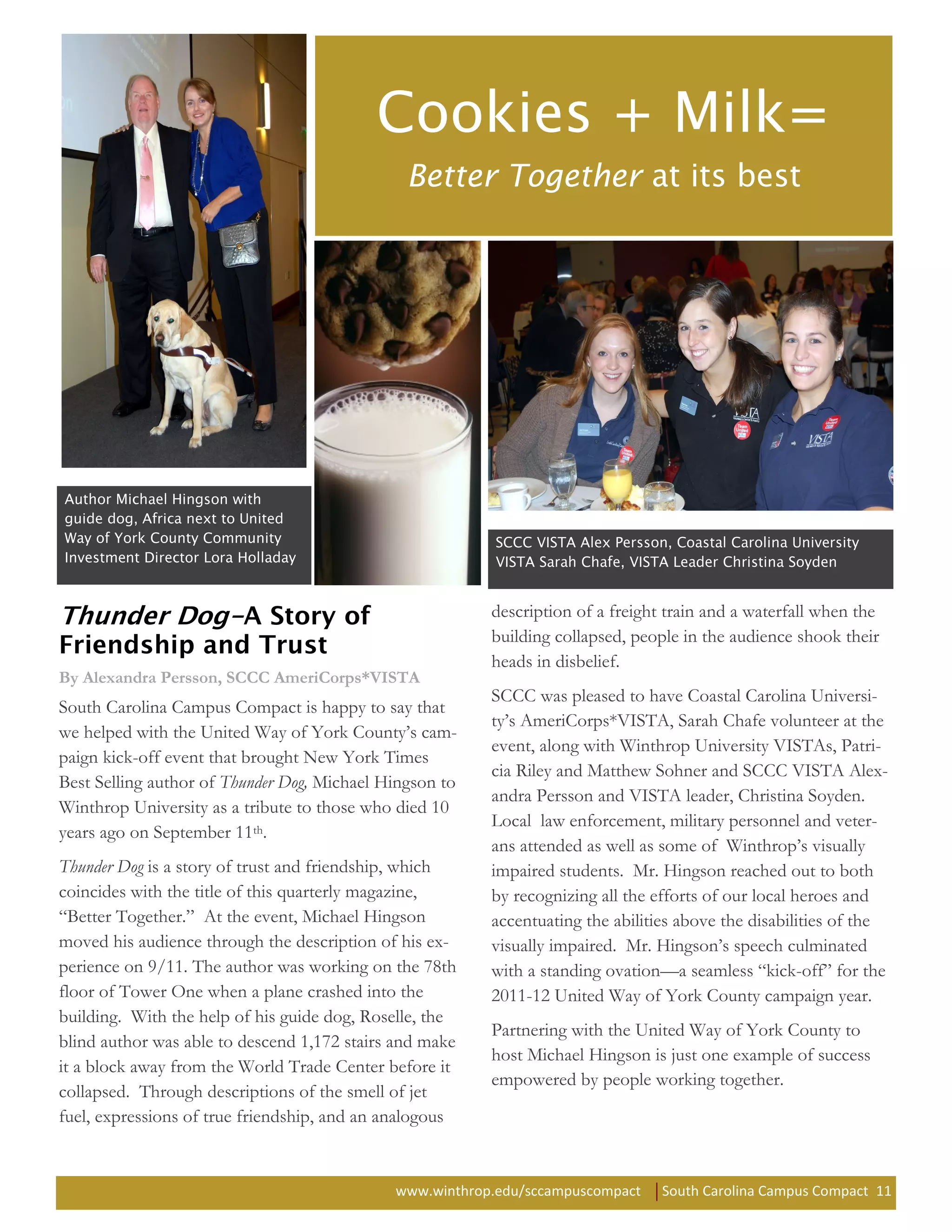 Better Together




                                                         description of a freight train and a waterfall when the
                                                         building collapsed, people in the audience shook their
                                                         heads in disbelief.
By Alexandra Persson, SCCC AmeriCorps*VISTA
                                                         SCCC was pleased to have Coastal Carolina Universi-
South Carolina Campus Compact is happy to say that
                                                         ty’s AmeriCorps*VISTA, Sarah Chafe volunteer at the
we helped with the United Way of York County’s cam-
                                                         event, along with Winthrop University VISTAs, Patri-
paign kick-off event that brought New York Times
                                                         cia Riley and Matthew Sohner and SCCC VISTA Alex-
Best Selling author of Thunder Dog, Michael Hingson to
                                                         andra Persson and VISTA leader, Christina Soyden.
Winthrop University as a tribute to those who died 10
                                                         Local law enforcement, military personnel and veter-
years ago on September 11th.
                                                         ans attended as well as some of Winthrop’s visually
Thunder Dog is a story of trust and friendship, which    impaired students. Mr. Hingson reached out to both
coincides with the title of this quarterly magazine,     by recognizing all the efforts of our local heroes and
“Better Together.” At the event, Michael Hingson         accentuating the abilities above the disabilities of the
moved his audience through the description of his ex-    visually impaired. Mr. Hingson’s speech culminated
perience on 9/11. The author was working on the 78th     with a standing ovation—a seamless “kick-off” for the
floor of Tower One when a plane crashed into the         2011-12 United Way of York County campaign year.
building. With the help of his guide dog, Roselle, the
                                                         Partnering with the United Way of York County to
blind author was able to descend 1,172 stairs and make
                                                         host Michael Hingson is just one example of success
it a block away from the World Trade Center before it
                                                         empowered by people working together.
collapsed. Through descriptions of the smell of jet
fuel, expressions of true friendship, and an analogous


                                             www.winthrop.edu/sccampuscompact    South Carolina Campus Compact 11
 