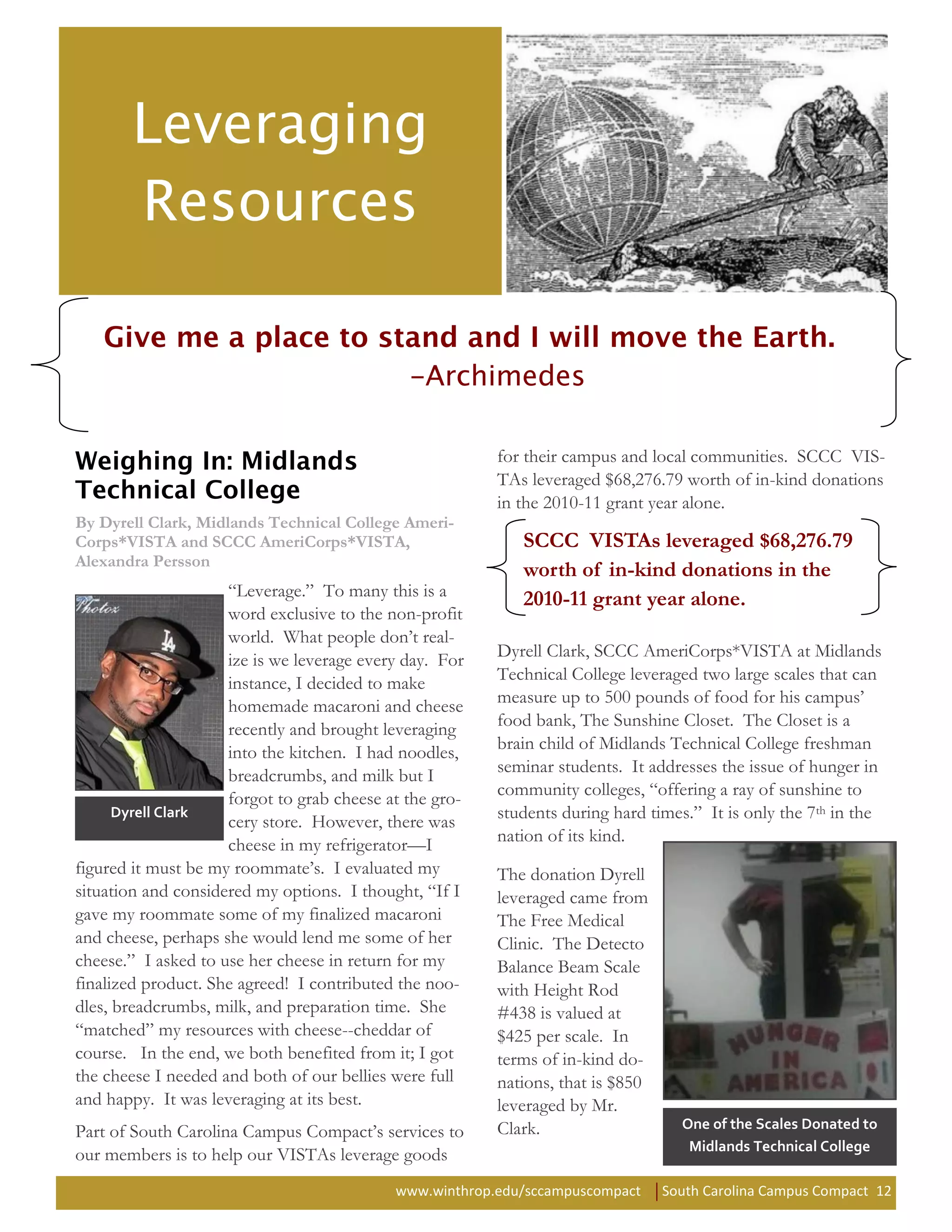 for their campus and local communities. SCCC VIS-
                                                         TAs leveraged $68,276.79 worth of in-kind donations
                                                         in the 2010-11 grant year alone.
By Dyrell Clark, Midlands Technical College Ameri-
Corps*VISTA and SCCC AmeriCorps*VISTA,                      SCCC VISTAs leveraged $68,276.79
Alexandra Persson
                                                            worth of in-kind donations in the
                     “Leverage.” To many this is a          2010-11 grant year alone.
                     word exclusive to the non-profit
                     world. What people don’t real-
                     ize is we leverage every day. For   Dyrell Clark, SCCC AmeriCorps*VISTA at Midlands
                     instance, I decided to make         Technical College leveraged two large scales that can
                     homemade macaroni and cheese        measure up to 500 pounds of food for his campus’
                     recently and brought leveraging     food bank, The Sunshine Closet. The Closet is a
                     into the kitchen. I had noodles,    brain child of Midlands Technical College freshman
                     breadcrumbs, and milk but I         seminar students. It addresses the issue of hunger in
                     forgot to grab cheese at the gro-   community colleges, “offering a ray of sunshine to
      Dyrell Clark
                     cery store. However, there was      students during hard times.” It is only the 7th in the
                     cheese in my refrigerator—I         nation of its kind.
figured it must be my roommate’s. I evaluated my         The donation Dyrell
situation and considered my options. I thought, “If I    leveraged came from
gave my roommate some of my finalized macaroni           The Free Medical
and cheese, perhaps she would lend me some of her        Clinic. The Detecto
cheese.” I asked to use her cheese in return for my      Balance Beam Scale
finalized product. She agreed! I contributed the noo-    with Height Rod
dles, breadcrumbs, milk, and preparation time. She       #438 is valued at
“matched” my resources with cheese--cheddar of           $425 per scale. In
course. In the end, we both benefited from it; I got     terms of in-kind do-
the cheese I needed and both of our bellies were full    nations, that is $850
and happy. It was leveraging at its best.                leveraged by Mr.
                                                         Clark.                    One of the Scales Donated to
Part of South Carolina Campus Compact’s services to
                                                                                    Midlands Technical College
our members is to help our VISTAs leverage goods
                                            www.winthrop.edu/sccampuscompact     South Carolina Campus Compact 12
 