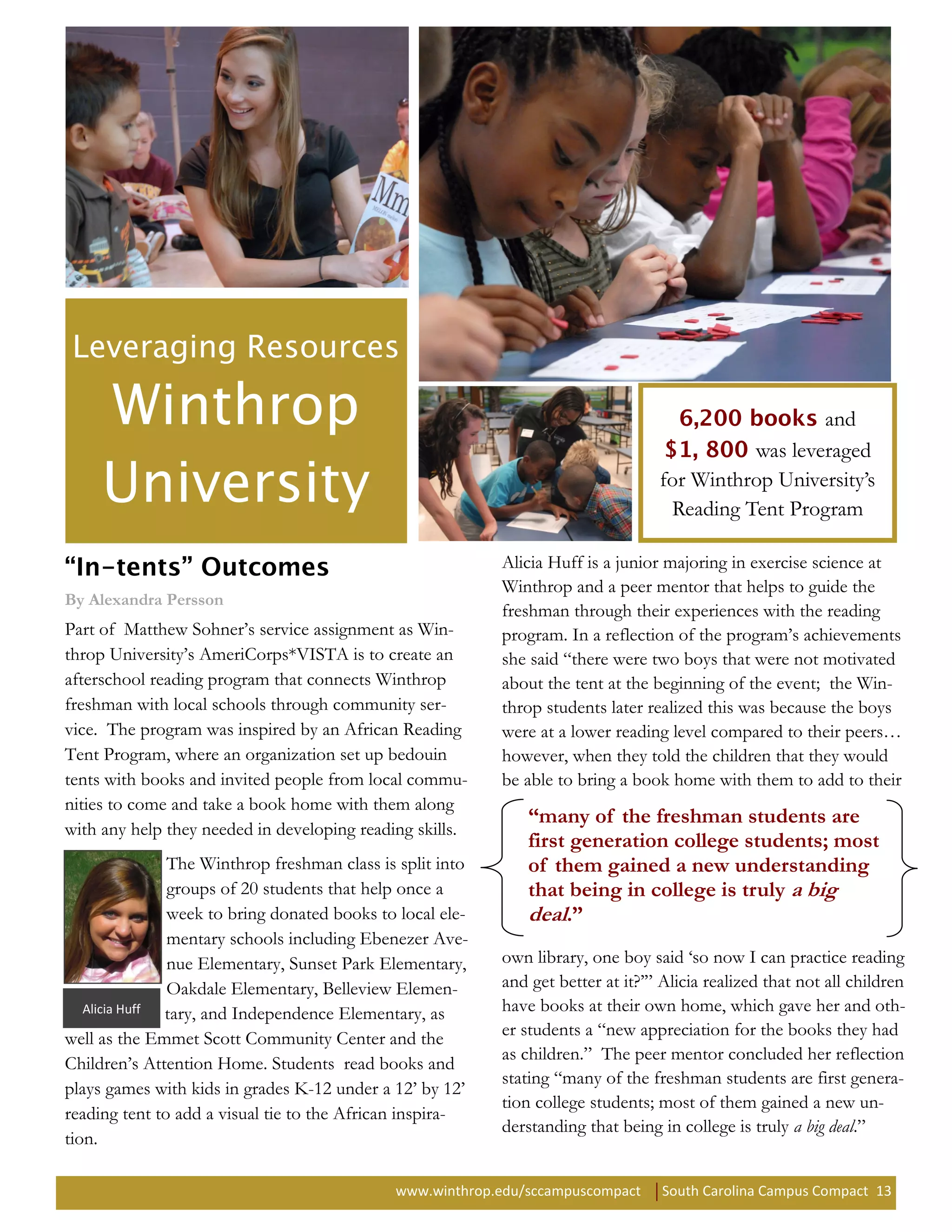and
                                                                                            was leveraged
                                                                                  for Winthrop University’s
                                                                                   Reading Tent Program

                                                           Alicia Huff is a junior majoring in exercise science at
                                                           Winthrop and a peer mentor that helps to guide the
By Alexandra Persson
                                                           freshman through their experiences with the reading
Part of Matthew Sohner’s service assignment as Win-        program. In a reflection of the program’s achievements
throp University’s AmeriCorps*VISTA is to create an        she said “there were two boys that were not motivated
afterschool reading program that connects Winthrop         about the tent at the beginning of the event; the Win-
freshman with local schools through community ser-         throp students later realized this was because the boys
vice. The program was inspired by an African Reading       were at a lower reading level compared to their peers…
Tent Program, where an organization set up bedouin         however, when they told the children that they would
tents with books and invited people from local commu-      be able to bring a book home with them to add to their
nities to come and take a book home with them along
                                                              “many of the freshman students are
with any help they needed in developing reading skills.
                                                              first generation college students; most
               The Winthrop freshman class is split into      of them gained a new understanding
               groups of 20 students that help once a         that being in college is truly a big
               week to bring donated books to local ele-      deal.”
               mentary schools including Ebenezer Ave-
               nue Elementary, Sunset Park Elementary,     own library, one boy said ‘so now I can practice reading
               Oakdale Elementary, Belleview Elemen-       and get better at it?’” Alicia realized that not all children
   Alicia Huff tary, and Independence Elementary, as       have books at their own home, which gave her and oth-
well as the Emmet Scott Community Center and the           er students a “new appreciation for the books they had
                                                           as children.” The peer mentor concluded her reflection
Children’s Attention Home. Students read books and
                                                           stating “many of the freshman students are first genera-
plays games with kids in grades K-12 under a 12’ by 12’
                                                           tion college students; most of them gained a new un-
reading tent to add a visual tie to the African inspira-
                                                           derstanding that being in college is truly a big deal.”
tion.

                                             www.winthrop.edu/sccampuscompact      South Carolina Campus Compact 13
 
