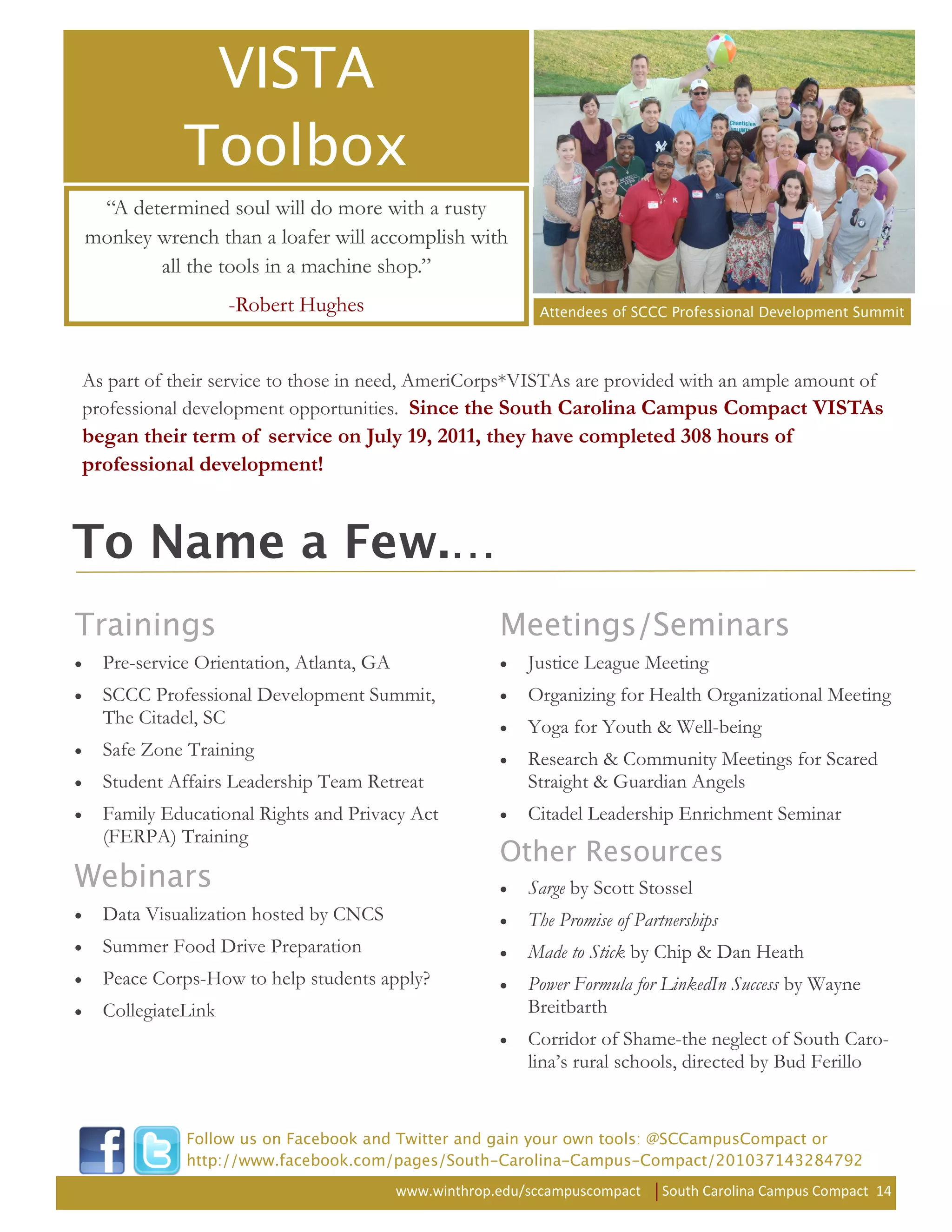 “A determined soul will do more with a rusty
monkey wrench than a loafer will accomplish with
       all the tools in a machine shop.”
                   -Robert Hughes


As part of their service to those in need, AmeriCorps*VISTAs are provided with an ample amount of
professional development opportunities. Since the South Carolina Campus Compact VISTAs
began their term of service on July 19, 2011, they have completed 308 hours of
professional development!




  Pre-service Orientation, Atlanta, GA                    Justice League Meeting
  SCCC Professional Development Summit,                   Organizing for Health Organizational Meeting
  The Citadel, SC                                         Yoga for Youth & Well-being
  Safe Zone Training                                      Research & Community Meetings for Scared
  Student Affairs Leadership Team Retreat                 Straight & Guardian Angels
  Family Educational Rights and Privacy Act               Citadel Leadership Enrichment Seminar
  (FERPA) Training

                                                          Sarge by Scott Stossel
  Data Visualization hosted by CNCS                       The Promise of Partnerships
  Summer Food Drive Preparation                           Made to Stick by Chip & Dan Heath
  Peace Corps-How to help students apply?                 Power Formula for LinkedIn Success by Wayne
  CollegiateLink                                          Breitbarth
                                                          Corridor of Shame-the neglect of South Caro-
                                                          lina’s rural schools, directed by Bud Ferillo




                                         www.winthrop.edu/sccampuscompact    South Carolina Campus Compact 14
 