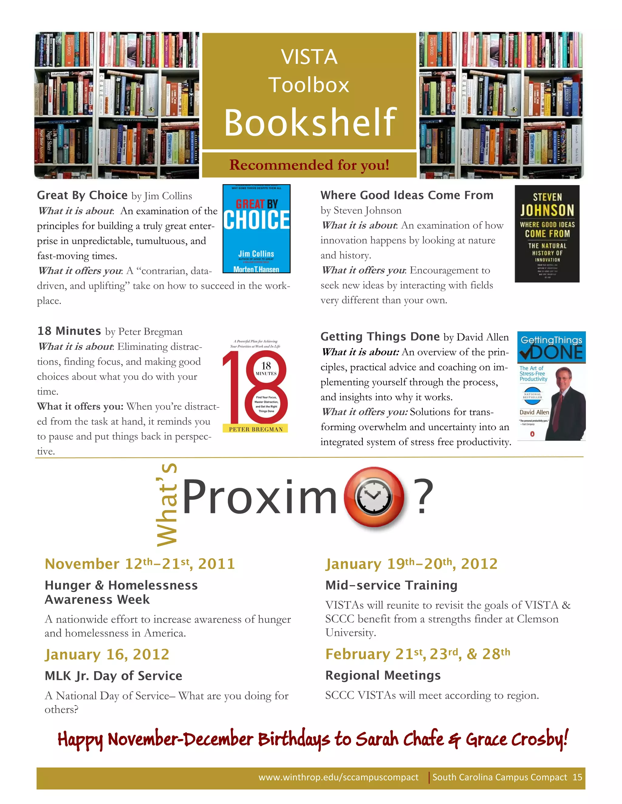 Recommended for you!
                     by Jim Collins
What it is about: An examination of the                       by Steven Johnson
principles for building a truly great enter-                  What it is about: An examination of how
prise in unpredictable, tumultuous, and                       innovation happens by looking at nature
fast-moving times.                                            and history.
What it offers you: A “contrarian, data-                      What it offers you: Encouragement to
driven, and uplifting” take on how to succeed in the work-    seek new ideas by interacting with fields
place.                                                        very different than your own.

                 by Peter Bregman                                                           by David Allen
What it is about: Eliminating distrac-                        What it is about: An overview of the prin-
tions, finding focus, and making good                         ciples, practical advice and coaching on im-
choices about what you do with your                           plementing yourself through the process,
time.                                                         and insights into why it works.
What it offers you: When you’re distract-                     What it offers you: Solutions for trans-
ed from the task at hand, it reminds you                      forming overwhelm and uncertainty into an
to pause and put things back in perspec-                      integrated system of stress free productivity.
tive.




                                                               VISTAs will reunite to revisit the goals of VISTA &
 A nationwide effort to increase awareness of hunger           SCCC benefit from a strengths finder at Clemson
 and homelessness in America.                                  University.




 A National Day of Service– What are you doing for             SCCC VISTAs will meet according to region.
 others?

    Happy November-December Birthdays to Sarah Chafe & Grace Crosby!
                                                  www.winthrop.edu/sccampuscompact      South Carolina Campus Compact 15
 