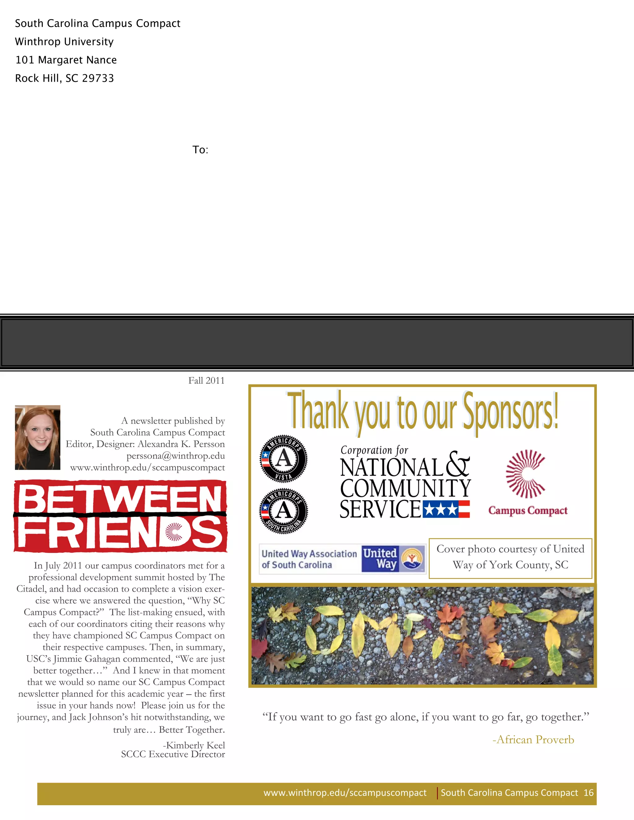 Fall 2011


                         A newsletter published by
                  South Carolina Campus Compact
            Editor, Designer: Alexandra K. Persson
                          perssona@winthrop.edu
             www.winthrop.edu/sccampuscompact




                                                                                              Cover photo courtesy of United
     In July 2011 our campus coordinators met for a                                             Way of York County, SC
   professional development summit hosted by The
Citadel, and had occasion to complete a vision exer-
      cise where we answered the question, “Why SC
  Campus Compact?” The list-making ensued, with
   each of our coordinators citing their reasons why
     they have championed SC Campus Compact on
        their respective campuses. Then, in summary,
  USC’s Jimmie Gahagan commented, “We are just
     better together…” And I knew in that moment
   that we would so name our SC Campus Compact
newsletter planned for this academic year – the first
      issue in your hands now! Please join us for the
journey, and Jack Johnson’s hit notwithstanding, we      “If you want to go fast go alone, if you want to go far, go together.”
                           truly are… Better Together.
                                   -Kimberly Keel                                                         -African Proverb
                           SCCC Executive Director


                                                         www.winthrop.edu/sccampuscompact      South Carolina Campus Compact 16
 