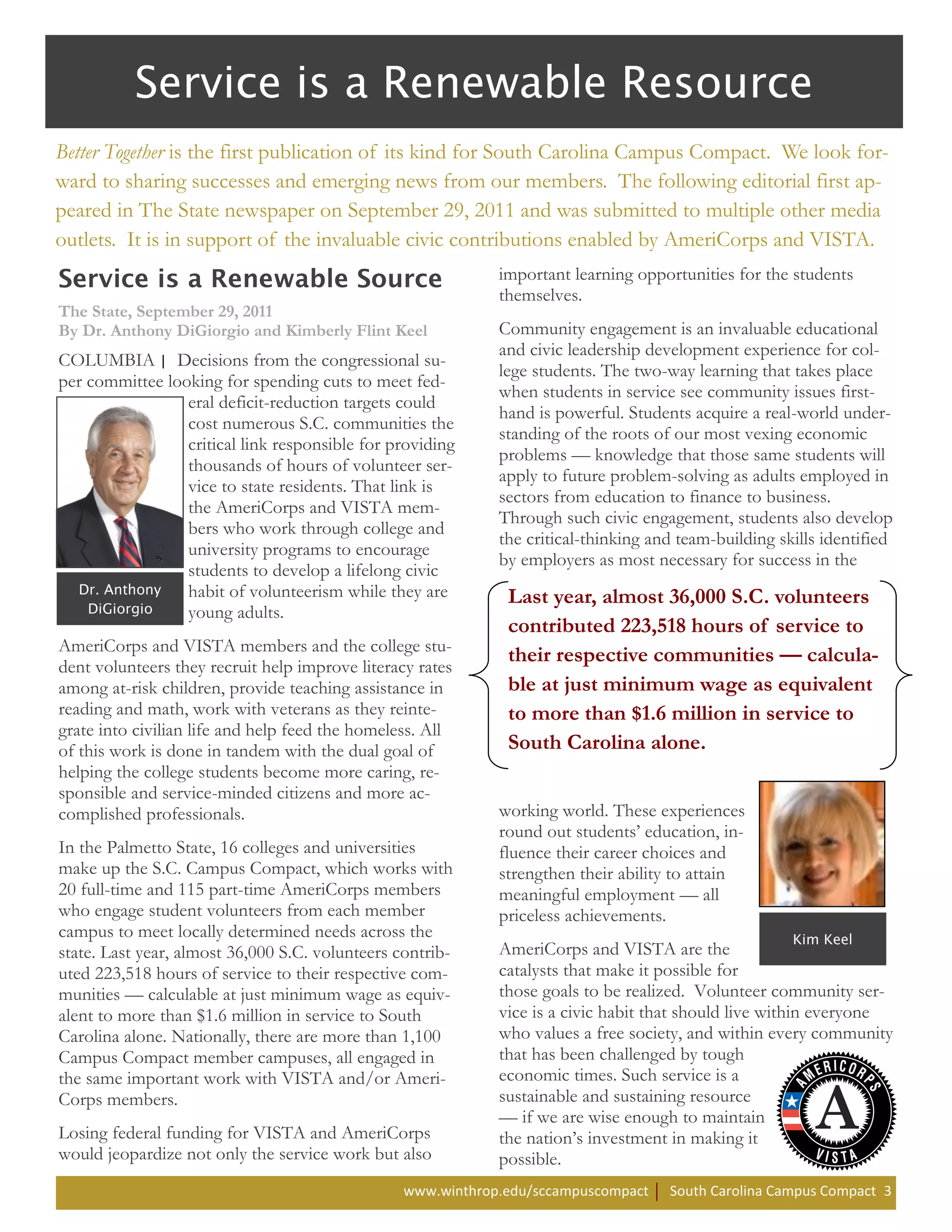 Better Together is the first publication of its kind for South Carolina Campus Compact. We look for-
ward to sharing successes and emerging news from our members. The following editorial first ap-
peared in The State newspaper on September 29, 2011 and was submitted to multiple other media
outlets. It is in support of the invaluable civic contributions enabled by AmeriCorps and VISTA.
                                                             important learning opportunities for the students
                                                             themselves.
The State, September 29, 2011
By Dr. Anthony DiGiorgio and Kimberly Flint Keel             Community engagement is an invaluable educational
                                                             and civic leadership development experience for col-
COLUMBIA | Decisions from the congressional su-
                                                             lege students. The two-way learning that takes place
per committee looking for spending cuts to meet fed-
                                                             when students in service see community issues first-
                 eral deficit-reduction targets could
                                                             hand is powerful. Students acquire a real-world under-
                 cost numerous S.C. communities the
                                                             standing of the roots of our most vexing economic
                 critical link responsible for providing
                                                             problems — knowledge that those same students will
                 thousands of hours of volunteer ser-
                                                             apply to future problem-solving as adults employed in
                 vice to state residents. That link is
                                                             sectors from education to finance to business.
                 the AmeriCorps and VISTA mem-
                                                             Through such civic engagement, students also develop
                 bers who work through college and
                                                             the critical-thinking and team-building skills identified
                 university programs to encourage
                                                             by employers as most necessary for success in the
                 students to develop a lifelong civic
                 habit of volunteerism while they are         Last year, almost 36,000 S.C. volunteers
                 young adults.
                                                              contributed 223,518 hours of service to
AmeriCorps and VISTA members and the college stu-
                                                              their respective communities — calcula-
dent volunteers they recruit help improve literacy rates
among at-risk children, provide teaching assistance in        ble at just minimum wage as equivalent
reading and math, work with veterans as they reinte-          to more than $1.6 million in service to
grate into civilian life and help feed the homeless. All
of this work is done in tandem with the dual goal of          South Carolina alone.
helping the college students become more caring, re-
sponsible and service-minded citizens and more ac-
complished professionals.                                    working world. These experiences
                                                             round out students’ education, in-
In the Palmetto State, 16 colleges and universities          fluence their career choices and
make up the S.C. Campus Compact, which works with            strengthen their ability to attain
20 full-time and 115 part-time AmeriCorps members            meaningful employment — all
who engage student volunteers from each member               priceless achievements.
campus to meet locally determined needs across the
state. Last year, almost 36,000 S.C. volunteers contrib-     AmeriCorps and VISTA are the
uted 223,518 hours of service to their respective com-       catalysts that make it possible for
munities — calculable at just minimum wage as equiv-         those goals to be realized. Volunteer community ser-
alent to more than $1.6 million in service to South          vice is a civic habit that should live within everyone
Carolina alone. Nationally, there are more than 1,100        who values a free society, and within every community
Campus Compact member campuses, all engaged in               that has been challenged by tough
the same important work with VISTA and/or Ameri-             economic times. Such service is a
Corps members.                                               sustainable and sustaining resource
                                                             — if we are wise enough to maintain
Losing federal funding for VISTA and AmeriCorps              the nation’s investment in making it
would jeopardize not only the service work but also          possible.
                                                 www.winthrop.edu/sccampuscompact    South Carolina Campus Compact 3
 