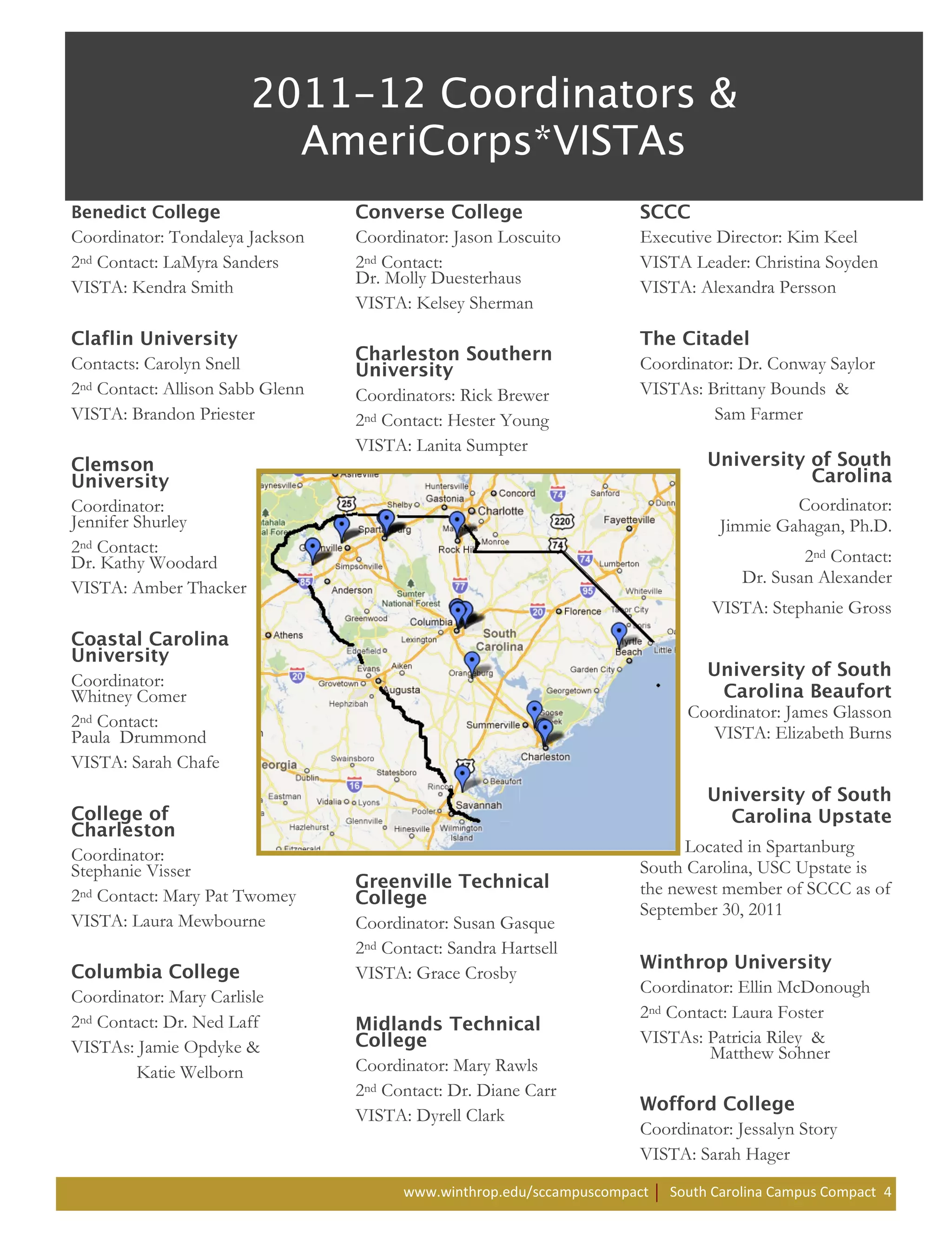 Coordinator: Tondaleya Jackson    Coordinator: Jason Loscuito         Executive Director: Kim Keel
2nd Contact: LaMyra Sanders       2nd Contact:                        VISTA Leader: Christina Soyden
                                  Dr. Molly Duesterhaus
VISTA: Kendra Smith                                                   VISTA: Alexandra Persson
                                  VISTA: Kelsey Sherman


Contacts: Carolyn Snell                                               Coordinator: Dr. Conway Saylor
2nd Contact: Allison Sabb Glenn   Coordinators: Rick Brewer           VISTAs: Brittany Bounds &
VISTA: Brandon Priester           2nd Contact: Hester Young                    Sam Farmer
                                  VISTA: Lanita Sumpter


Coordinator:                                                                              Coordinator:
Jennifer Shurley                                                                 Jimmie Gahagan, Ph.D.
2nd Contact:
Dr. Kathy Woodard                                                                            2nd Contact:
                                                                                     Dr. Susan Alexander
VISTA: Amber Thacker
                                                                                VISTA: Stephanie Gross


Coordinator:
Whitney Comer
                                                                             Coordinator: James Glasson
2nd Contact:
Paula Drummond                                                                  VISTA: Elizabeth Burns
VISTA: Sarah Chafe



Coordinator:                                                                Located in Spartanburg
Stephanie Visser                                                      South Carolina, USC Upstate is
2nd Contact: Mary Pat Twomey                                          the newest member of SCCC as of
                                                                      September 30, 2011
VISTA: Laura Mewbourne            Coordinator: Susan Gasque
                                  2nd Contact: Sandra Hartsell
                                  VISTA: Grace Crosby
                                                                      Coordinator: Ellin McDonough
Coordinator: Mary Carlisle
                                                                      2nd Contact: Laura Foster
2nd Contact: Dr. Ned Laff
                                                                      VISTAs: Patricia Riley &
VISTAs: Jamie Opdyke &                                                         Matthew Sohner
        Katie Welborn             Coordinator: Mary Rawls
                                  2nd Contact: Dr. Diane Carr
                                  VISTA: Dyrell Clark
                                                                      Coordinator: Jessalyn Story
                                                                      VISTA: Sarah Hager
                                        www.winthrop.edu/sccampuscompact   South Carolina Campus Compact 4
 