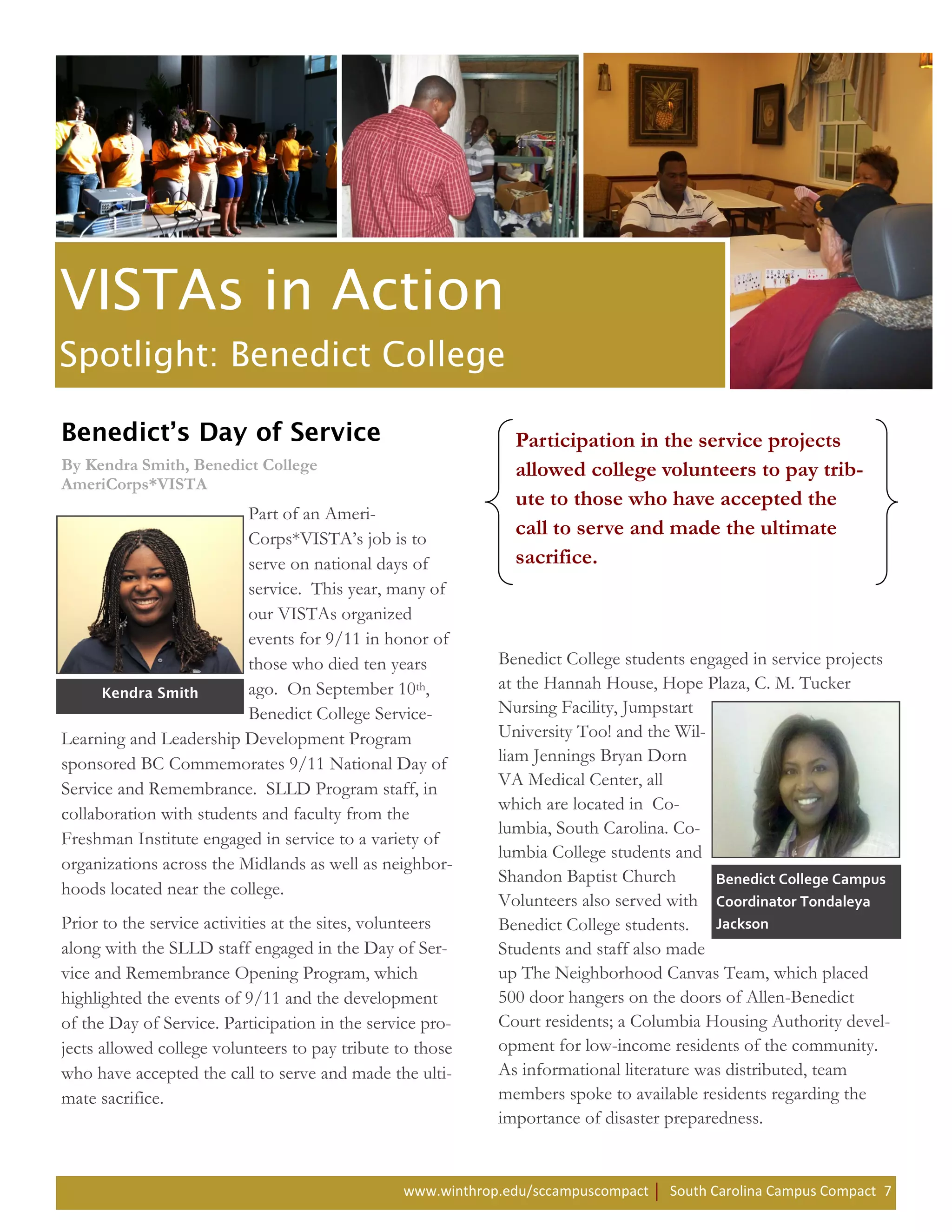 Participation in the service projects
By Kendra Smith, Benedict College                              allowed college volunteers to pay trib-
AmeriCorps*VISTA
                                                               ute to those who have accepted the
                          Part of an Ameri-
                          Corps*VISTA’s job is to
                                                               call to serve and made the ultimate
                          serve on national days of            sacrifice.
                          service. This year, many of
                          our VISTAs organized
                          events for 9/11 in honor of
                          those who died ten years           Benedict College students engaged in service projects
                          ago. On September 10th,            at the Hannah House, Hope Plaza, C. M. Tucker
                          Benedict College Service-          Nursing Facility, Jumpstart
Learning and Leadership Development Program                  University Too! and the Wil-
sponsored BC Commemorates 9/11 National Day of               liam Jennings Bryan Dorn
Service and Remembrance. SLLD Program staff, in              VA Medical Center, all
                                                             which are located in Co-
collaboration with students and faculty from the
                                                             lumbia, South Carolina. Co-
Freshman Institute engaged in service to a variety of
                                                             lumbia College students and
organizations across the Midlands as well as neighbor-
                                                             Shandon Baptist Church        Benedict College Campus
hoods located near the college.
                                                             Volunteers also served with Coordinator Tondaleya
Prior to the service activities at the sites, volunteers     Benedict College students. Jackson
along with the SLLD staff engaged in the Day of Ser-         Students and staff also made
vice and Remembrance Opening Program, which                  up The Neighborhood Canvas Team, which placed
highlighted the events of 9/11 and the development           500 door hangers on the doors of Allen-Benedict
of the Day of Service. Participation in the service pro-     Court residents; a Columbia Housing Authority devel-
jects allowed college volunteers to pay tribute to those     opment for low-income residents of the community.
who have accepted the call to serve and made the ulti-       As informational literature was distributed, team
mate sacrifice.                                              members spoke to available residents regarding the
                                                             importance of disaster preparedness.


                                                 www.winthrop.edu/sccampuscompact   South Carolina Campus Compact 7
 