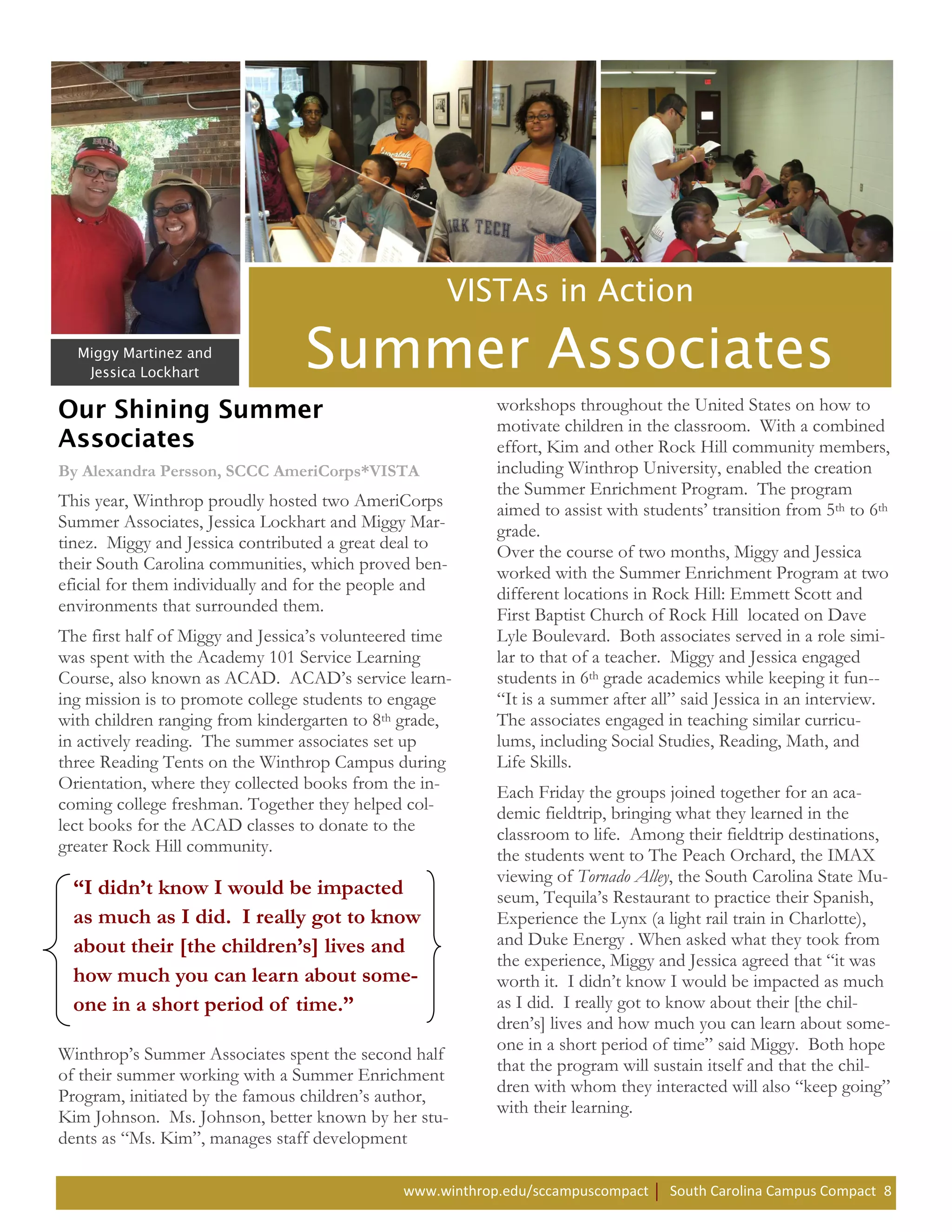 workshops throughout the United States on how to
                                                           motivate children in the classroom. With a combined
                                                           effort, Kim and other Rock Hill community members,
By Alexandra Persson, SCCC AmeriCorps*VISTA                including Winthrop University, enabled the creation
                                                           the Summer Enrichment Program. The program
This year, Winthrop proudly hosted two AmeriCorps          aimed to assist with students’ transition from 5th to 6th
Summer Associates, Jessica Lockhart and Miggy Mar-         grade.
tinez. Miggy and Jessica contributed a great deal to       Over the course of two months, Miggy and Jessica
their South Carolina communities, which proved ben-        worked with the Summer Enrichment Program at two
eficial for them individually and for the people and       different locations in Rock Hill: Emmett Scott and
environments that surrounded them.                         First Baptist Church of Rock Hill located on Dave
The first half of Miggy and Jessica’s volunteered time     Lyle Boulevard. Both associates served in a role simi-
was spent with the Academy 101 Service Learning            lar to that of a teacher. Miggy and Jessica engaged
Course, also known as ACAD. ACAD’s service learn-          students in 6th grade academics while keeping it fun--
ing mission is to promote college students to engage       “It is a summer after all” said Jessica in an interview.
with children ranging from kindergarten to 8th grade,      The associates engaged in teaching similar curricu-
in actively reading. The summer associates set up          lums, including Social Studies, Reading, Math, and
three Reading Tents on the Winthrop Campus during          Life Skills.
Orientation, where they collected books from the in-       Each Friday the groups joined together for an aca-
coming college freshman. Together they helped col-         demic fieldtrip, bringing what they learned in the
lect books for the ACAD classes to donate to the           classroom to life. Among their fieldtrip destinations,
greater Rock Hill community.                               the students went to The Peach Orchard, the IMAX
                                                           viewing of Tornado Alley, the South Carolina State Mu-
  “I didn’t know I would be impacted                       seum, Tequila’s Restaurant to practice their Spanish,
  as much as I did. I really got to know                   Experience the Lynx (a light rail train in Charlotte),
  about their [the children’s] lives and                   and Duke Energy . When asked what they took from
                                                           the experience, Miggy and Jessica agreed that “it was
  how much you can learn about some-                       worth it. I didn’t know I would be impacted as much
  one in a short period of time.”                          as I did. I really got to know about their [the chil-
                                                           dren’s] lives and how much you can learn about some-
                                                           one in a short period of time” said Miggy. Both hope
Winthrop’s Summer Associates spent the second half
                                                           that the program will sustain itself and that the chil-
of their summer working with a Summer Enrichment
                                                           dren with whom they interacted will also “keep going”
Program, initiated by the famous children’s author,
                                                           with their learning.
Kim Johnson. Ms. Johnson, better known by her stu-
dents as “Ms. Kim”, manages staff development

                                               www.winthrop.edu/sccampuscompact     South Carolina Campus Compact 8
 