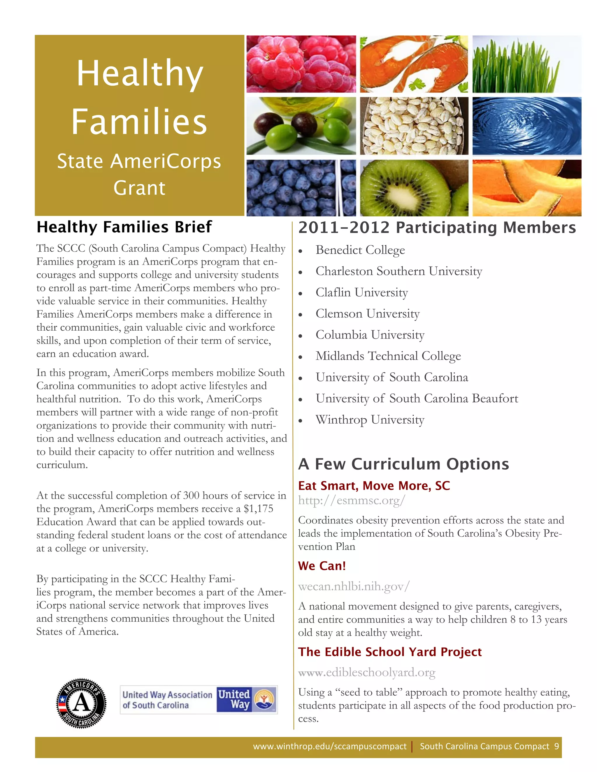 The SCCC (South Carolina Campus Compact) Healthy              Benedict College
Families program is an AmeriCorps program that en-
courages and supports college and university students         Charleston Southern University
to enroll as part-time AmeriCorps members who pro-            Claflin University
vide valuable service in their communities. Healthy
Families AmeriCorps members make a difference in              Clemson University
their communities, gain valuable civic and workforce
skills, and upon completion of their term of service,         Columbia University
earn an education award.                                      Midlands Technical College
In this program, AmeriCorps members mobilize South            University of South Carolina
Carolina communities to adopt active lifestyles and
healthful nutrition. To do this work, AmeriCorps              University of South Carolina Beaufort
members will partner with a wide range of non-profit
organizations to provide their community with nutri-          Winthrop University
tion and wellness education and outreach activities, and
to build their capacity to offer nutrition and wellness
curriculum.

At the successful completion of 300 hours of service in    http://esmmsc.org/
the program, AmeriCorps members receive a $1,175
Education Award that can be applied towards out-           Coordinates obesity prevention efforts across the state and
standing federal student loans or the cost of attendance   leads the implementation of South Carolina’s Obesity Pre-
at a college or university.                                vention Plan

By participating in the SCCC Healthy Fami-
lies program, the member becomes a part of the Amer-       wecan.nhlbi.nih.gov/
iCorps national service network that improves lives        A national movement designed to give parents, caregivers,
and strengthens communities throughout the United          and entire communities a way to help children 8 to 13 years
States of America.                                         old stay at a healthy weight.


                                                           www.edibleschoolyard.org
                                                           Using a “seed to table” approach to promote healthy eating,
                                                           students participate in all aspects of the food production pro-
                                                           cess.

                                                www.winthrop.edu/sccampuscompact      South Carolina Campus Compact 9
 