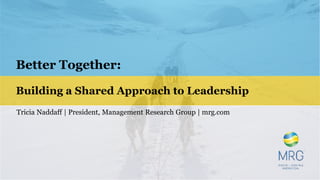 Better Together:
Building a Shared Approach to Leadership
Tricia Naddaff | President, Management Research Group | mrg.com
 