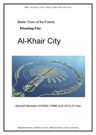 ENBE | Final Project | Part A - Report | Better Town of the Future
Better Town of the Future:
Floating City
Al-Khair City
Abdullah Mamode | 0319562 | FNBE AUG 2014 | Pn Has
Abdullah Mamode | 0319562 | Pn Has | FNBE AUG 2014 | Taylor’s University
 