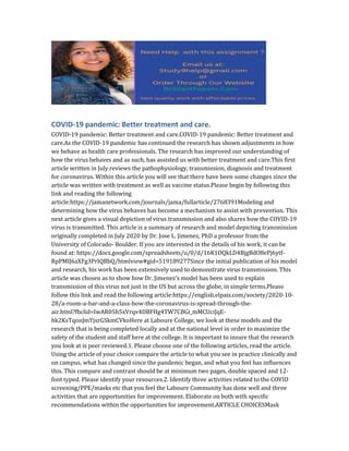 COVID-19 pandemic: Better treatment and care.
COVID-19 pandemic: Better treatment and care.COVID-19 pandemic: Better treatment and
care.As the COVID-19 pandemic has continued the research has shown adjustments in how
we behave as health care professionals. The research has improved our understanding of
how the virus behaves and as such, has assisted us with better treatment and care.This first
article written in July reviews the pathophysiology, transmission, diagnosis and treatment
for coronavirus. Within this article you will see that there have been some changes since the
article was written with treatment as well as vaccine status.Please begin by following this
link and reading the following
article:https://jamanetwork.com/journals/jama/fullarticle/2768391Modeling and
determining how the virus behaves has become a mechanism to assist with prevention. This
next article gives a visual depiction of virus transmission and also shares how the COVID-19
virus is transmitted. This article is a summary of research and model depicting transmission
originally completed in July 2020 by Dr. Jose L. Jimenez, PhD a professor from the
University of Colorado- Boulder. If you are interested in the details of his work, it can be
found at: https://docs.google.com/spreadsheets/u/0/d/16K1OQkLD4BjgBdO8ePj6ytf-
RpPMlJ6aXFg3PrIQBbQ/htmlview#gid=519189277Since the initial publication of his model
and research, his work has been extensively used to demonstrate virus transmission. This
article was chosen as to show how Dr. Jimenez’s model has been used to explain
transmission of this virus not just in the US but across the globe, in simple terms.Please
follow this link and read the following article:https://english.elpais.com/society/2020-10-
28/a-room-a-bar-and-a-class-how-the-coronavirus-is-spread-through-the-
air.html?fbclid=IwAR05h5xVrqv4DBFHg4TW7CBGi_mMCUciJqE-
hk2KsTqonJmYjxrGSkmCVkoHere at Laboure College, we look at these models and the
research that is being completed locally and at the national level in order to maximize the
safety of the student and staff here at the college. It is important to insure that the research
you look at is peer reviewed.1. Please choose one of the following articles, read the article.
Using the article of your choice compare the article to what you see in practice clinically and
on campus, what has changed since the pandemic began, and what you feel has influences
this. This compare and contrast should be at minimum two pages, double spaced and 12-
font typed. Please identify your resources.2. Identify three activities related to the COVID
screening/PPE/masks etc that you feel the Laboure Community has done well and three
activities that are opportunities for improvement. Elaborate on both with specific
recommendations within the opportunities for improvement.ARTICLE CHOICESMask
 