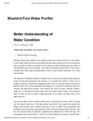 07/01/2016 Better Understanding of Water Condition | Bluebird Pure Water Purifier
https://bluebirdpurewaterpurifier.wordpress.com/2016/01/07/better­understanding­of­water­condition/ 1/2
Better Understanding of
Water Condition
Posted on January 7, 2016
“Water water everywhere, not a drop to drink.”
Samuel Taylor Coleridge
Although, almost three quarters of our planet is made up of water, but all of it is not suitable
to use. Water related issues such as water purity and water scarcity are the most discussed
topics amongst all. Water is amongst the most precious of all the natural resources. Water is
not distributed evenly over the globe. Less than ten countries possess 60% of the world’s
available fresh water supply including Brazil, Russia, China, Canada, Indonesia, U.S., India
and Columbia.
The methods of collecting rainwater in storage tanks or pits which are dug to store water are
known  as  rainwater  harvesting.  The  purpose  is  to  conserve  the  water  for  future  use  in
irrigation and also to increase the underground water level. It is said that “harvest the rain and
feed the world.” But, no one implements this strategy. It is a process of utilizing rain water for
domestic  and  agricultural  purposes.  We  conserve  rain  water  in  ponds,  channels,  ditches,
canals  etc.  to  recharge  the  ground  water  with  this  surplus  water.  Further,  the  conserved
water  is  lifted  up  with  the  help  of  deep  tube­wells  to  be  used  as  drinking  water  or  for
agricultural use.
Low ground water level  is  another  serious  issue.  According  to  the  news,  Delhi  is  facing
very  low  ground  water  level.  The  falling  ground  water  level  in  the  capital  has  entered  the
danger  zone  and  the  level  is  getting  worse  day  by  day.  In  1983,  fresh  groundwater  was
available at just 33 feet below ground level. By 2011, this level had gone below 132 feet, with
the  most  recent  records  of  2002­2011  registering  the  sharpest  fall  of  almost  29  feet.  The
groundwater  table  across  Delhi  is  1,484  sq  km  has  declined  from  between  6  and  66  feet.
Bluebird Pure Water Purifier
 