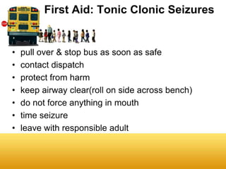 First Aid: Tonic Clonic Seizures


•   pull over & stop bus as soon as safe
•   contact dispatch
•   protect from harm
•   keep airway clear(roll on side across bench)
•   do not force anything in mouth
•   time seizure
•   leave with responsible adult
 