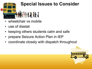 Special Issues to Consider


•   wheelchair vs mobile
•   use of diastat
•   keeping others students calm and safe
•   prepare Seizure Action Plan in IEP
•   coordinate closely with dispatch throughout
 