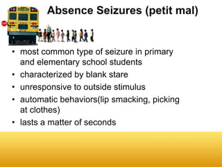 Absence Seizures (petit mal)


• most common type of seizure in primary
  and elementary school students
• characterized by blank stare
• unresponsive to outside stimulus
• automatic behaviors(lip smacking, picking
  at clothes)
• lasts a matter of seconds
 
