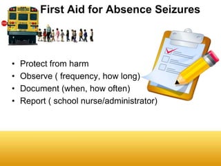 First Aid for Absence Seizures



•   Protect from harm
•   Observe ( frequency, how long)
•   Document (when, how often)
•   Report ( school nurse/administrator)
 