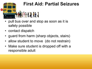 First Aid: Partial Seizures


• pull bus over and stop as soon as it is
  safely possible
• contact dispatch
• guard from harm (sharp objects, stairs)
• allow student to move (do not restrain)
• Make sure student is dropped off with a
  responsible adult
 