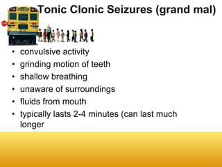 Tonic Clonic Seizures (grand mal)


•   convulsive activity
•   grinding motion of teeth
•   shallow breathing
•   unaware of surroundings
•   fluids from mouth
•   typically lasts 2-4 minutes (can last much
    longer
 
