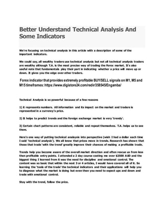 Better Understand Technical Analysis And
Some Indicators
We’re focusing on technical analysis in this article with a description of some of the
important indicators.
We could say, all wealthy traders use technical analysis but not all technical analysis traders
are wealthy although T.A. is the most precise way of trading the Forex market. It’s also
useful note that fundamentals play their part in indicating whether a price will move up or
down. It gives you the edge over other traders.
Forex indicator thatprovides extremely profitable BUY/SELL signals on M1,M5 and
M15 timeframes:https://www.digistore24.com/redir/358545/Engamba/
Technical Analysis is so powerful because of a few reasons
1) it represents numbers. All information and its impact on the market and traders is
represented in a currency’s price.
2) It helps to predict trends and the foreign exchange market is very ‘trendy’.
3) Certain chart patterns are consistent, reliable and repeat themselves. T.A. helps us to see
them.
Here’s one way of putting technical analsysis into perspective (wish I had a dollar each time
I said ‘technical analysis’). We all know that prices move in trends. Research has shown that
those that trade ‘with the trend’ greatly improve their chances of making a profitable trade.
Trends help you become aware of the overall market direction and often rescue us from less
then profitable entry points. I attended a 2 day course costing me over $2500 AUD and the
biggest thing I learned from it was the need for discipline and emotional control. The
content was so basic that within the next 3 or 4 articles, I would have covered all of it. So
learning the ‘tools of the trade’ the technical indicators and their applications will help you
to diagnose what the market is doing but even then you need to expect ups and down and
trade with emotional control.
Stay with the trend, follow the price.
 