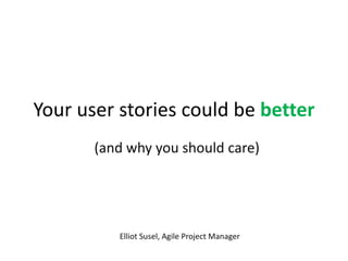 Your user stories could be better (and why you should care) Elliot Susel, Agile Project Manager 