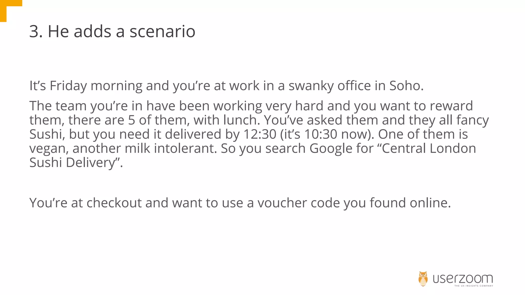 3. He adds a scenario
It’s Friday morning and you’re at work in a swanky office in Soho.
The team you’re in have been working very hard and you want to reward
them, there are 5 of them, with lunch. You’ve asked them and they all fancy
Sushi, but you need it delivered by 12:30 (it’s 10:30 now). One of them is
vegan, another milk intolerant. So you search Google for “Central London
Sushi Delivery”.
You’re at checkout and want to use a voucher code you found online.
 