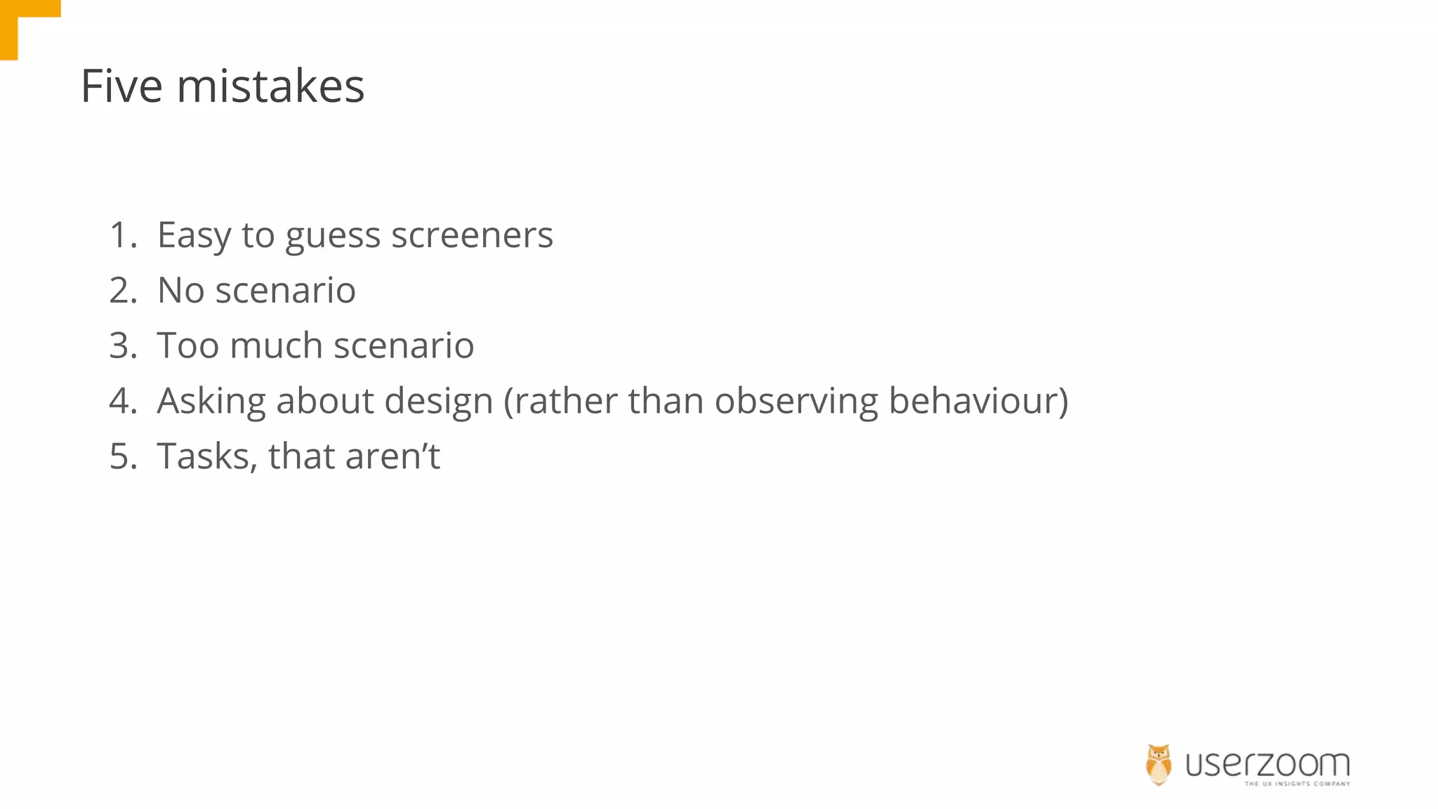 Five mistakes
1. Easy to guess screeners
2. No scenario
3. Too much scenario
4. Asking about design (rather than observing behaviour)
5. Tasks, that aren’t
 