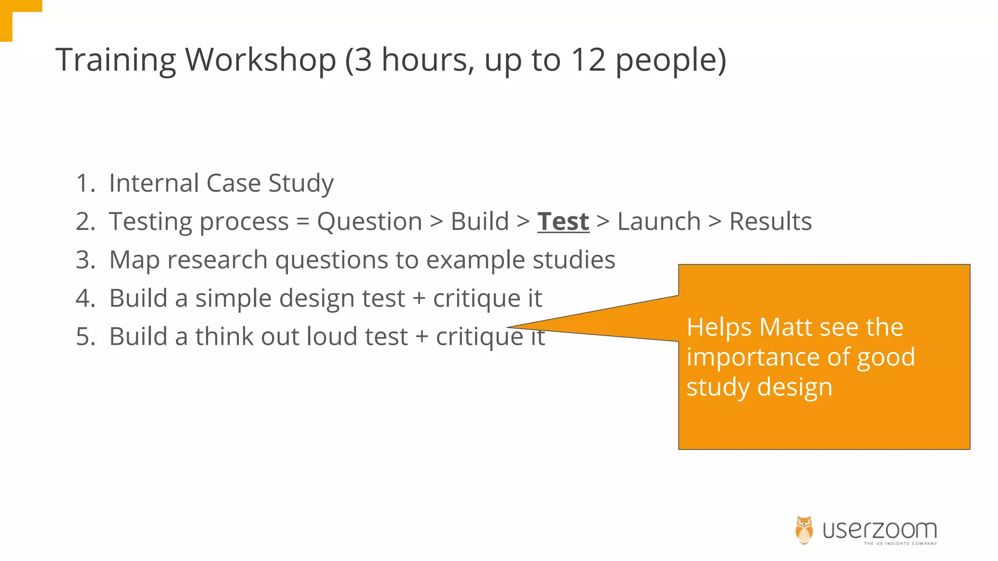 Training Workshop (3 hours, up to 12 people)
1. Internal Case Study
2. Testing process = Question > Build > Test > Launch > Results
3. Map research questions to example studies
4. Build a simple design test + critique it
5. Build a think out loud test + critique it Helps Matt see the
importance of good
study design
 