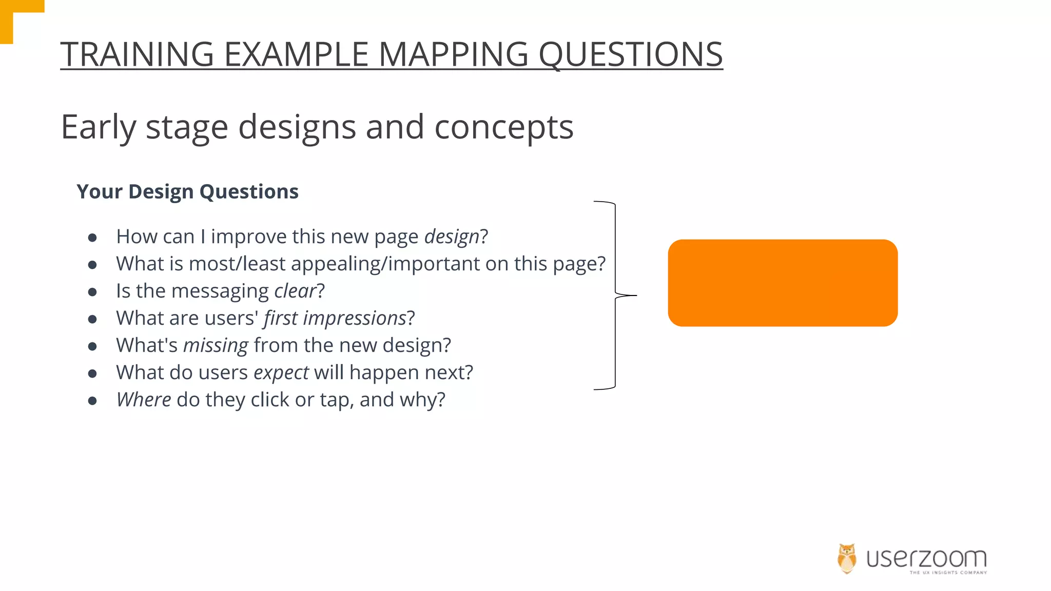 TRAINING EXAMPLE MAPPING QUESTIONS
Early stage designs and concepts
Your Design Questions
● How can I improve this new page design?
● What is most/least appealing/important on this page?
● Is the messaging clear?
● What are users' first impressions?
● What's missing from the new design?
● What do users expect will happen next?
● Where do they click or tap, and why?
Run a Click Test
 