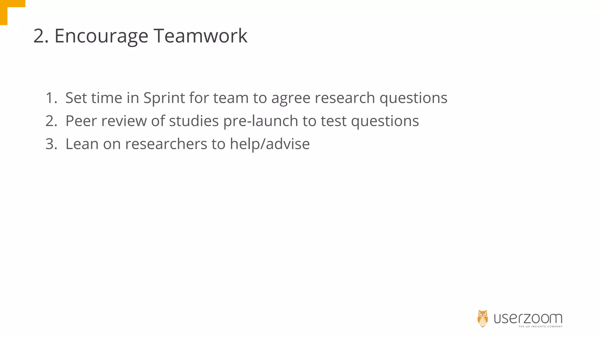 2. Encourage Teamwork
1. Set time in Sprint for team to agree research questions
2. Peer review of studies pre-launch to test questions
3. Lean on researchers to help/advise
 