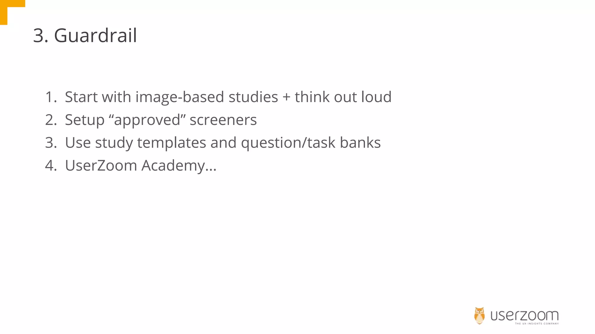 3. Guardrail
1. Start with image-based studies + think out loud
2. Setup “approved” screeners
3. Use study templates and question/task banks
4. UserZoom Academy...
 