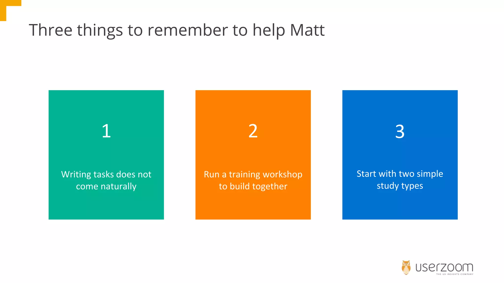 Three things to remember to help Matt
1
Writing tasks does not
come naturally
2
Run a training workshop
to build together
3
Start with two simple
study types
 