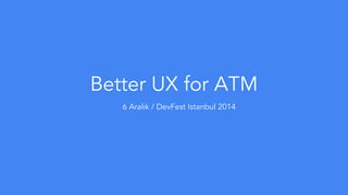 Better UX for ATM 
6 Aralık / DevFest Istanbul 2014 
 