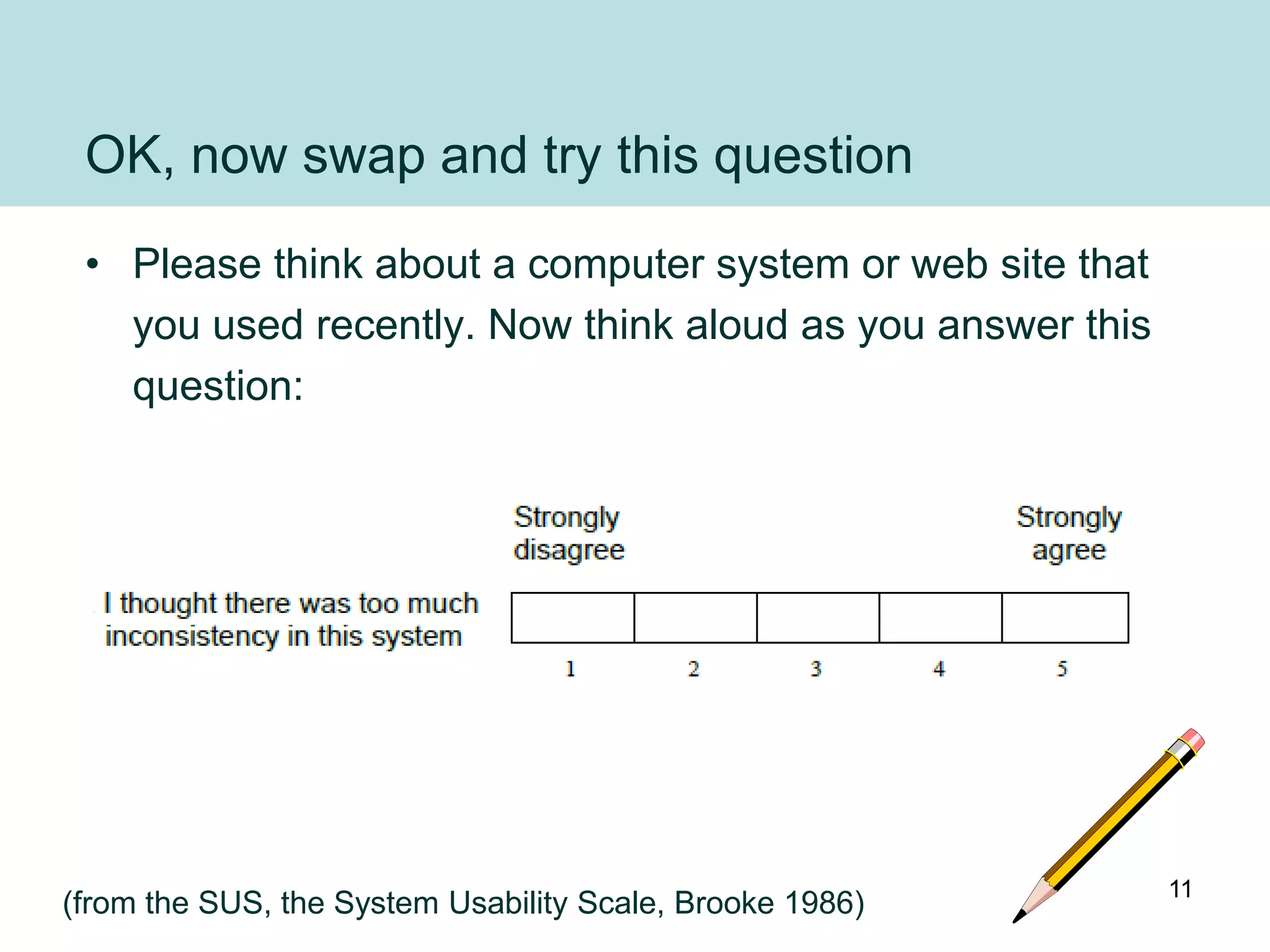 OK, now swap and try this question
 • Please think about a computer system or web site that
   you used recently. Now think aloud as you answer this
   question:




                                                           11
(from the SUS, the System Usability Scale, Brooke 1986)
 