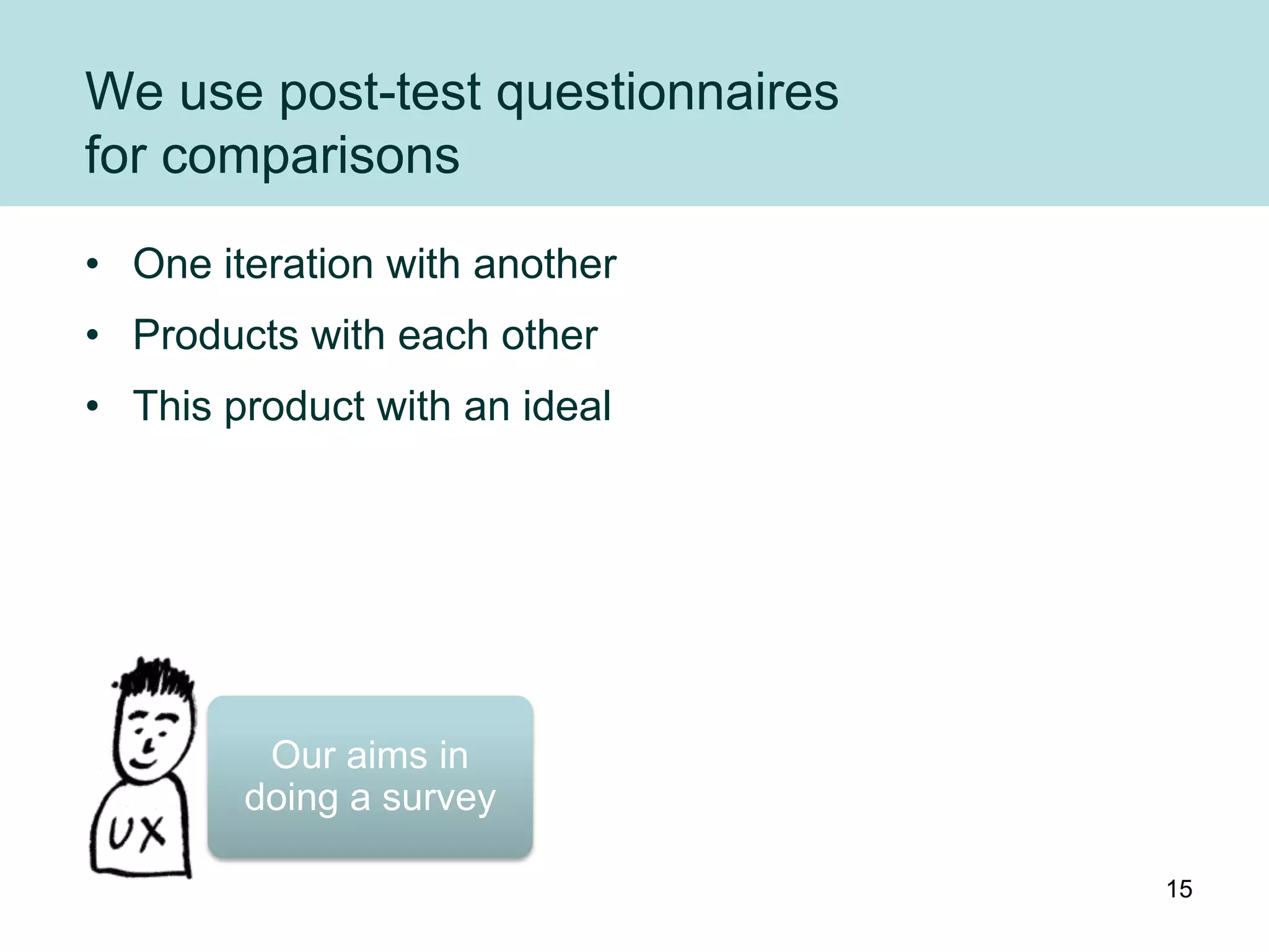 We use post-test questionnaires
for comparisons
• One iteration with another
• Products with each other
• This product with an ideal




         Our aims in
        doing a survey

                                  15
 