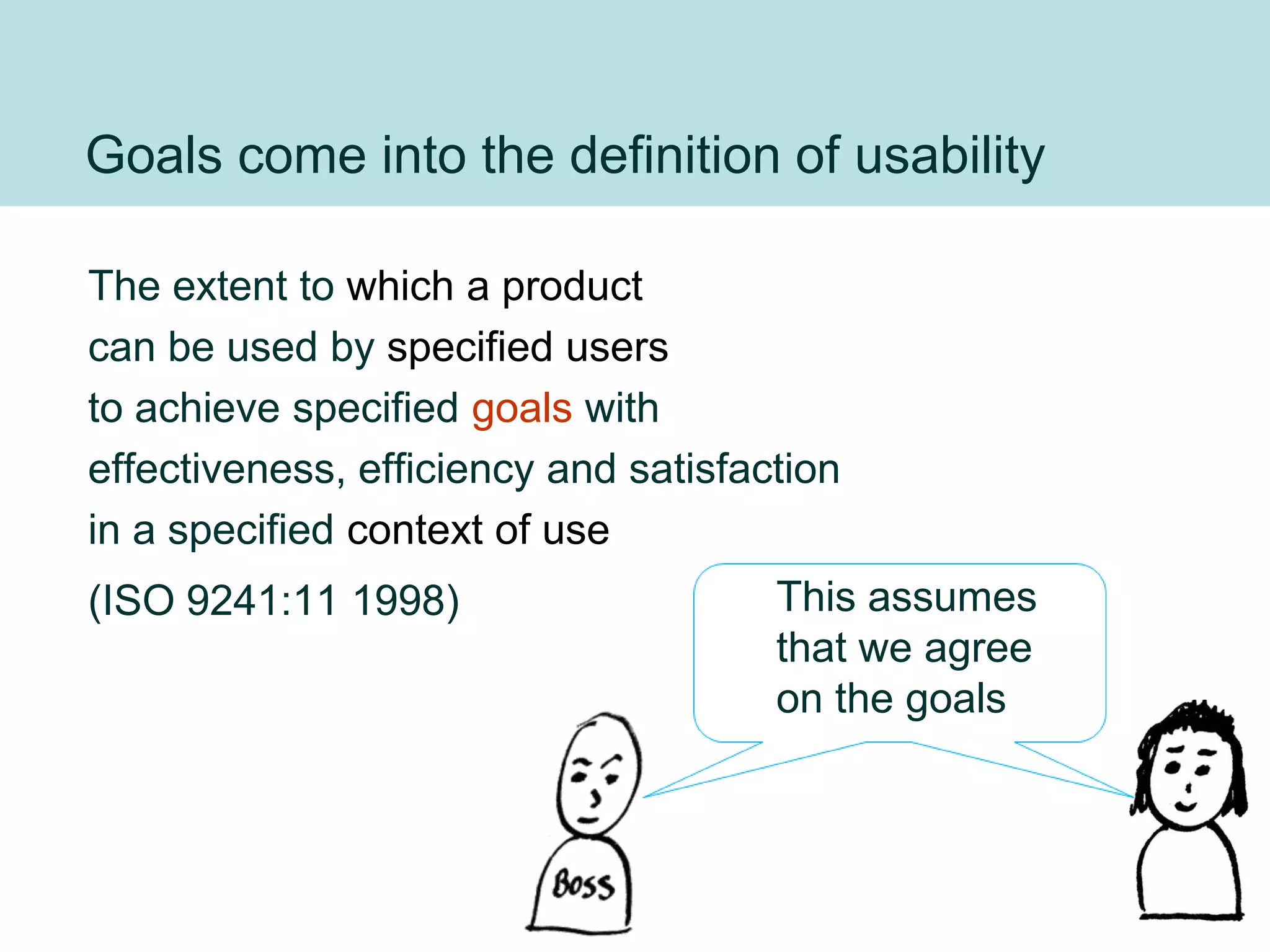 Goals come into the definition of usability

The extent to which a product
can be used by specified users
to achieve specified goals with
effectiveness, efficiency and satisfaction
in a specified context of use
(ISO 9241:11 1998)                    This assumes
                                      that we agree
                                      on the goals



                                                      27
 